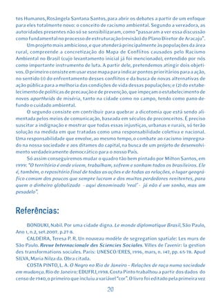tos Humanos, Rosângela Santana Santos, para abrir os debates a partir de um enfoque
para eles totalmente novo: o conceito de racismo ambiental. Segundo a vereadora, as
autoridades presentes não só se sensibilizaram, como “passaram a ver essa discussão
como fundamental no processo de estruturação (revisão) do Plano Diretor de Aracaju”.
     Um projeto mais ambicioso, e que atenderá principalmente às populações da área
rural, compreende a concretização do Mapa de Conflitos causados pelo Racismo
Ambiental no Brasil (cujo levantamento inicial já foi mencionado), entendido por nós
como importante instrumento de luta. A partir dele, pretendemos atingir dois objeti-
vos. O primeiro consiste em usar esse mapa para indicar pontos prioritários para a ação,
no sentido (1) do enfrentamento desses conflitos e da busca de novas alternativas de
ação pública para a melhoria das condições de vida dessas populações; e (2) do estabe-
lecimento de políticas de precaução e de prevenção, que impeçam o estabelecimento de
novos apartheids de miséria, tanto na cidade como no campo, tendo como pano-de-
fundo o cuidado ambiental.
     O segundo consiste em contribuir para quebrar a dicotomia que está sendo ali-
mentada pelos meios de comunicação, baseada em séculos de preconceitos. É preciso
suscitar a indignação e mostrar que todas essas injustiças, urbanas e rurais, só terão
solução na medida em que tratadas como uma responsabilidade coletiva e nacional.
Uma responsabilidade que envolve, ao mesmo tempo, o combate ao racismo impregna-
do na nossa sociedade e aos ditames do capital, na busca de um projeto de desenvolvi-
mento verdadeiramente democrático para o nosso País.
     Só assim conseguiremos mudar o quadro tão bem pintado por Milton Santos, em
1999: “O território é onde vivem, trabalham, sofrem e sonham todos os brasileiros. Ele
é, também, o repositório final de todas as ações e de todas as relações, o lugar geográ-
fico comum dos poucos que sempre lucram e dos muitos perdedores renitentes, para
quem o dinheiro globalizado - aqui denominado ‘real’ - já não é um sonho, mas um
pesadelo”.


Referências:
     BONDUKI, Nabil. Por uma cidade digna. Le monde diplomatique Brasil, São Paulo,
Ano 1, n.2, set.2007. p.27-8.
     CALDEIRA, Teresa P. R. Un nouveau modèle de segregation spatiale: Les murs de
São Paulo. Revue Internacionale des Sciencies Sociales. Villes de l’avenir: la gestion
des transformations sociales. Paris: UNESCO/ERES, 1996, mars, n. 147, pp. 65-78. Apud
SILVA, Maria Nilza da. Obra citada.
     COSTA PINTO, L. A. O Negro no Rio de Janeiro – Relações de raça numa sociedade
em mudança. Rio de Janeiro: EDUFRJ, 1998. Costa Pinto trabalhou a partir dos dados do
censo de 1940, o primeiro que incluiu a variável “cor”. O livro foi editado pela primeira vez

                                            20
 