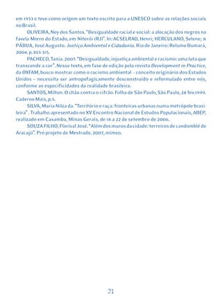 em 1953 e teve como origem um texto escrito para a UNESCO sobre as relações sociais
no Brasil.
      OLIVEIRA, Ney dos Santos. “Desigualdade racial e social: a alocação dos negros na
favela Morro do Estado, em Niterói (RJ)”. In: ACSELRAD, Henri; HERCULANO, Selene; &
PÁDUA, José Augusto. Justiça Ambiental e Cidadania. Rio de Janeiro: Relume Dumará,
2004. p.303-315.
      PACHECO, Tania. 2007. “Desigualdade, injustiça ambiental e racismo: uma luta que
transcende a cor”. Nesse texto, em fase de edição pela revista Development in Practice,
da OXFAM, busco mostrar como o racismo ambiental - conceito originário dos Estados
Unidos – necessita ser antropofagicamente desconstruído e reformulado entre nós,
conforme as especificidades da realidade brasileira.
      SANTOS, Milton. O chão contra o cifrão. Folha de São Paulo, São Paulo, 28 fev.1999.
Caderno Mais, p.5.
      SILVA, Maria Nilza da. “Território e raça: fronteiras urbanas numa metrópole brasi-
leira” . Trabalho apresentado no XV Encontro Nacional de Estudos Populacionais, ABEP,
realizado em Caxambu, Minas Gerais, de 18 a 22 de setembro de 2006.
      SOUZA FILHO, Florival José. “Além dos muros da cidade: terreiros de candomblé de
Aracajú”. Pré-projeto de Mestrado. 2007, mimeo.




                                           21
 