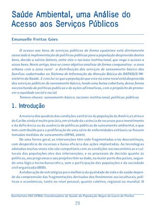 Saúde Ambiental, uma Análise do
Acesso aos Serviços Públicos
Emanuelle Freitas Góes

     O acesso aos bens de serviços públicos de forma equânime está diretamente
associado à implementação de políticas públicas para a população desprovida destes
bens, devido a vários fatores, entre eles o racismo institucional, que nega o acesso a
esses bens. Neste artigo, teve-se como objetivo analisar de forma comparativa - a zona
urbana com a zona rural - a distribuição dos serviços de saneamento básico das
famílias cadastradas no Sistema de Informação da Atenção Básica do DATASUS/Mi-
nistério da Saúde. E conclui-se que a população que vive na zona rural está desprovida
dos serviços públicos de saneamento básico, tendo uma baixa cobertura, dessa forma
necessitando de políticas publicas e de ações afirmativas, com o propósito de promo-
ver a equidade social e racial.
     Termos-chaves: saneamento básico, racismo institucional, políticas públicas

1. Introdução
      A maioria dos quadros das condições sanitárias da população da América Latina e
do Caribe ainda é muito precária, em virtude da carência de recursos para investimento
e da deficiência ou da ausência de políticas públicas de saneamento ambiental, o que
tem contribuído para a proliferação de uma série de enfermidades evitáveis se fossem
tomadas medidas de saneamento (OPAS, 2005).
      De uma forma geral, as intervenções têm sido fragmentadas e/ou descontínuas,
com desperdício de recursos e baixa eficácia das ações implantadas. As tecnologias
adotadas muitas vezes não são compatíveis com as condições socioeconômicas e cul-
turais das populações-alvo das intervenções, e os processos de decisão quanto às
políticas, aos programas e aos projetos têm-se dado, na maior parte dos países, segun-
do uma lógica tecno-burocrática, sem a participação das populações e da sociedade
civil organizada (IBID).
      A elaboração de estratégias para melhoria da qualidade de vida e de saúde depen-
de da compreensão das fragmentações derivadas dos fenômenos socioculturais, polí-
ticos e econômicos, tanto no nível pessoal, quanto coletivo, regional ou mundial. O


Sanitarista (ISC-UFBA), Coordenadora de Saúde da População Negra de Lauro de Freitas

                                           23
 