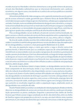 mundo atual priva liberdades e direitos elementares a um grande número de pessoas,
através das liberdades substantivas que se relacionam diretamente com a pobreza
econômica, em alguns casos, vinculando-se à carência de serviços públicos e assistên-
cia social (Lopes, 2004).
      A Constituição Federal de 1988 consagrou, com o apoio do movimento social, o princí-
pio do acesso universal à saúde, garantindo que o Sistema Único de Saúde/SUS fosse
orientado mais para ações integrais gerais e horizontais, voltadas para a população como
um todo. Contudo, numa sociedade profundamente desigual como a brasileira, a conquis-
ta da universalidade dos serviços tem se mostrado insuficiente para assegurar a equidade,
pois, ao subestimar as necessidades de grupos populacionais específicos, contribui-se
para agravar quadro das condições sanitárias de afro-brasileiros (Brasil, 2001).
      Pois as desigualdades raciais no Brasil, através do racismo institucionalizado, ne-
gam o acesso e o direito aos bens de serviço de forma equânime entre as populações, não
respeitando as diversidades, independentemente de cor, raça, etnia, cultura e religião.
      Na área de saúde, estudos recentes têm evidenciado que as desigualdades quanto à
saúde e à assistência sanitária dos grupos étnicos e raciais são óbvias e que, das explicações
de tais desigualdades, o racismo é a mais preocupante (Kalckmann et al, 2007).
      No caso, da população negra, o meio que exclui e nega o direito natural de
pertencimento, é determinante para as condições especiais de vulnerabilidades que
invisibilizam as necessidades reais nas ações e programas de assistência, promoção de
saúde e prevenção de doenças. Com isso, desenvolvendo, ao longo do tempo, experiênci-
as desiguais ao nascer, viver, adoecer e morrer, pois as desigualdades de oportunidades
entre brancos e negros condicionam a sua forma de viver como grupo social, pois tanto
o social como o econômico e o cultural têm influência sobre a saúde de uma população
(Batista, 2005); (Lopes, 2004).
      De acordo com Barbosa (2001) e Lopes (2004), as desigualdades sociais têm um
forte componente de discriminação, tendo a raça como base, desmontando assim, a
idéia da redução da problemática das disparidades sociais à causa exclusiva da pobre-
za. Já para Leal, Gama e Cunha (2005), existem dificuldades em relação à identificação
das desigualdades no momento de distinguir quando é inerente a desigualdade racial
sendo independente de outros aspectos, como acesso a informação, emprego, bens de
consumo, serviços de saúde, sendo que estes fatores agem com sinergia, fazendo com
que aumente os resultados negativos sobre a população negra, ampliando assim as
desigualdades nas condições de vida.
      O autor Paixão (2003), ao analisar as condições de vida da população afrodescendente,
descreve as desigualdades de acesso aos serviços de uso coletivo, sendo que esta popu-
lação apresentava as piores condições. Enquanto o percentual dos chefes de família
brancos que tinham acesso à água canalizada era de 81% dos domicílios, entre os chefes
de famílias negros esta proporção era de 64,7%, ou seja, um nível inferior em16,3 pontos
percentuais. E, em relação aos domicílios que contavam com acesso a rede de esgoto ou a

                                             24
 