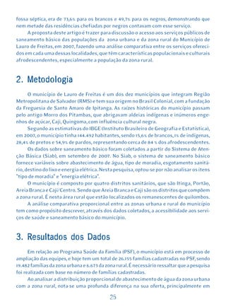 fossa séptica, era de 73,6% para os brancos e 49,7% para os negros, demonstrando que
nem metade das residências chefiadas por negros contavam com esse serviço.
     A proposta deste artigo é trazer para discussão o acesso aos serviços públicos de
saneamento básico das populações da zona urbana e da zona rural do Município de
Lauro de Freitas, em 2007, fazendo uma análise comparativa entre os serviços ofereci-
dos em cada uma dessas localidades, que têm características populacionais e culturais
afrodescendentes, especialmente a população da zona rural.


2. Metodologia
      O município de Lauro de Freitas é um dos dez municípios que integram Região
Metropolitana de Salvador (RMS) e tem sua origem no Brasil Colonial, com a fundação
da Freguesia de Santo Amaro de Ipitanga. As raízes históricas do município passam
pelo antigo Morro dos Pitambas, que abrigavam aldeias indígenas e inúmeros enge-
nhos de açúcar, Caji, Quingoma, com influência cultural negra.
      Segundo as estimativas do IBGE (Instituto Brasileiro de Geografia e Estatística),
em 2007, o município tinha 144.492 habitantes, sendo 15,6% de brancos, 1% de indígenas,
28,4% de pretos e 54,9% de pardos, representando cerca de 84 % dos afrodescendentes.
      Os dados sobre saneamento básico foram coletados a partir do Sistema de Aten-
ção Básica (Siab), em setembro de 2007. No Siab, o sistema de saneamento básico
fornece variáveis sobre abastecimento de água, tipo de moradia, esgotamento sanitá-
rio, destino do lixo e energia elétrica. Nesta pesquisa, optou-se por não analisar os itens
"tipo de moradia" e "energia elétrica".
      O município é composto por quatro distritos sanitários, que são Itinga, Portão,
Areia Branca e Caji/Centro. Sendo que Areia Branca e Caji são os distritos que compõem
a zona rural. É nesta área rural que estão localizados os remanescentes de quilombos.
      A análise comparativa proporcional entre as zonas urbana e rural do município
tem como propósito descrever, através dos dados coletados, a acessibilidade aos servi-
ços de saúde e saneamento básico do município.


3. Resultados dos Dados
      Em relação ao Programa Saúde da Família (PSF), o município está em processo de
ampliação das equipes, e hoje tem um total de 26.155 famílias cadastradas no PSF, sendo
19.482 famílias da zona urbana e 6.673 da zona rural. É necessário ressaltar que a pesquisa
foi realizada com base no número de famílias cadastradas.
      Ao analisar a distribuição proporcional de abastecimento de água da zona urbana
com a zona rural, nota-se uma profunda diferença na sua oferta, principalmente em

                                           25
 