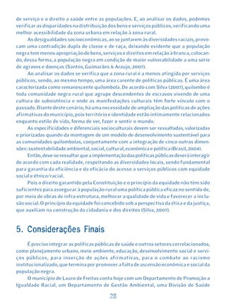 de serviço e o direito a saúde entre as populações. E, ao analisar os dados, podemos
verificar as disparidades na distribuição dos bens e serviços públicos, verificando uma
melhor acessibilidade da zona urbana em relação à zona rural.
      As desigualdades socioeconômicas, ao se juntarem às diversidades raciais, provo-
cam uma contradição dupla de classe e de raça, deixando evidente que a população
negra tem menos apropriação de bens, serviços e direitos em relação à branca, colocan-
do, dessa forma, a população negra em condição de maior vulnerabilidade a uma série
de agravos e doenças (Santos, Guimarães & Araujo, 2007).
      Ao analisar os dados se verifica que a zona rural é a menos atingida por serviços
públicos, sendo, ao mesmo tempo, uma área carente de políticas públicas. É uma área
caracterizada como remanescente quilombola. De acordo com Silva (2007), quilombo é
toda comunidade negra rural que agrupe descendentes de escravos vivendo de uma
cultura de subsistência e onde as manifestações culturais têm forte vínculo com o
passado. Diante deste cenário, há uma necessidade de ampliação das políticas de ações
afirmativas do município, pois território e identidade estão intimamente relacionados
enquanto estilo de vida, forma de ver, fazer e sentir o mundo.
      As especificidades e diferenciais socioculturais devem ser ressaltadas, valorizadas
e priorizadas quando da montagem de um modelo de desenvolvimento sustentável para
as comunidades quilombolas, conjuntamente com a integração de cinco outras dimen-
sões: sustentabilidade ambiental, social, cultural, econômica e política (Brasil, 2004).
      Então, deve-se ressaltar que a implementação das políticas públicas deverá interagir
de acordo com cada realidade, respeitando as diversidades locais, sendo fundamental
para garantia da eficiência e da eficácia do acesso a serviços públicos com equidade
social e étnico/racial.
      Pois o direito garantido pela Constituição e o princípio da equidade não têm sido
suficientes para assegurar à população rural uma política pública eficaz no sentido de,
por meio de obras de infra-estrutura, melhorar a qualidade de vida e favorecer a inclu-
são social. O princípio da equidade foi concebido sob a perspectiva da ética e da justiça,
que auxiliam na construção da cidadania e dos direitos (Silva, 2007).


5. Considerações Finais
     É preciso integrar as políticas públicas de saúde e outros setores correlacionados,
como planejamento urbano, meio ambiente, educação, desenvolvimento social e servi-
ços públicos, para inserção de ações afirmativas, para o combate ao racismo
institucionalizado, que termina por promover a falta de ascensão econômica e social da
população negra.
     O município de Lauro de Freitas conta hoje com um Departamento de Promoção a
Igualdade Racial, um Departamento de Gestão Ambiental, uma Divisão de Saúde

                                           28
 