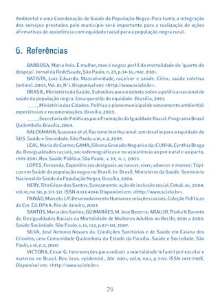Ambiental e uma Coordenação de Saúde da População Negra. Para tanto, a integração
dos serviços prestados pelo município será importante para a realização de ações
afirmativas de assistência com equidade racial para a população negra rural.


6. Referências
      BARBOSA, Maria Inês. É mulher, mas é negra: perfil da mortalidade do 'quarto do
despejo'. Jornal da RedeSaude, São Paulo, n. 23, p.34-36, mar. 2001.
      BATISTA, Luis Eduardo. Masculinidade, raça/cor e saúde. Ciênc. saúde coletiva
[online]. 2005, Vol. 10, N°1. Disponível em: <http://www.scielo.br>.
      BRASIL, Ministério da Saúde. Subsídios para o debate sobre a política nacional de
saúde da população negra: Uma questão de equidade. Brasília, 2001.
      _____, Ministério das Cidades. Política e plano municipal de saneamento ambiental:
experiências e recomendações. Brasília, 2005.
      _____, Secretaria de Políticas para Promoção da Igualdade Racial. Programa Brasil
Quilombola. Brasília, 2004.
      KALCKMANN, Suzana e et al. Racismo Institucional: um desafio para a equidade do
SUS. Saúde e Sociedade. São Paulo, v.16, n.2, 2007.
      LEAL, Maria do Carmo; GAMA, Silvana Granado Nogueira da; CUNHA, Cynthia Braga
da. Desigualdades raciais, sociodemográficas e na assistência ao pré-natal e ao parto,
1999-2001. Rev. Saúde Pública. São Paulo, v. 39, n. 1, 2005.
      LOPES, Fernanda. Experiências desiguais ao nascer, viver, adoecer e morrer: Tópi-
cos em Saúde da população negra no Brasil. In: Brasil. Ministério da Saúde. Seminário
Nacional da Saúde da População Negra. Brasília, 2004.
      NERY, Tito Cézar dos Santos. Saneamento: ação de inclusão social. Estud. av., 2004,
vol.18, no.50, p.313-321. ISSN 0103-4014. Disponível em: <http://www.scielo.br>.
      PAIXÃO, Marcelo J. P. Desenvolvimento Humano e relações raciais. Coleção Políticas
da Cor. Ed. DP&A. Rio de Janeiro, 2003.
      SANTOS, Maria dos Santos; GUIMARÃES, M. Jose Bezerra; ARAUJO, Thalia V. Barreto
de. Desigualdades Raciais na Mortalidade de Mulheres Adultas no Recife, 2001 a 2003.
Saúde Sociedade. São Paulo, v. 16, n12, p.87-102, 2007.
      SILVA, José Antonio Novaes da. Condições Sanitárias e de Saúde em Caiana dos
Crioulos, uma Comunidade Quilombola do Estado da Paraíba. Saúde e Sociedade. São
Paulo, v.16, n.2, 2007.
      VICTORA, Cesar G. Intervenções para reduzir a mortalidade infantil pré-escolar e
materna no Brasil. Rev. bras. epidemiol., Abr 2001, vol.4, no.1, p.3-69. ISSN 1415-790X.
Disponível em: <http://www.scielo.br>.



                                           29
 