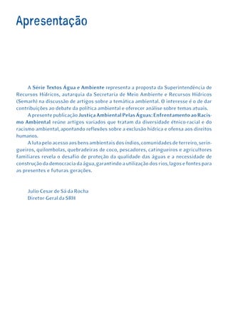 Apresentação




     A Série Textos Água e Ambiente representa a proposta da Superintendência de
Recursos Hídricos, autarquia da Secretaria de Meio Ambiente e Recursos Hídricos
(Semarh) na discussão de artigos sobre a temática ambiental. O interesse é o de dar
contribuições ao debate da política ambiental e oferecer análise sobre temas atuais.
     A presente publicação Justiça Ambiental Pelas Águas: Enfrentamento ao Racis-
mo Ambiental reúne artigos variados que tratam da diversidade étnico-racial e do
racismo ambiental, apontando reflexões sobre a exclusão hídrica e ofensa aos direitos
humanos.
     A luta pelo acesso aos bens ambientais dos índios, comunidades de terreiro, serin-
gueiros, quilombolas, quebradeiras de coco, pescadores, catingueiros e agricultores
familiares revela o desafio de proteção da qualidade das águas e a necessidade de
construção da democracia da água, garantindo a utilização dos rios, lagos e fontes para
as presentes e futuras gerações.


     Julio Cesar de Sá da Rocha
     Diretor-Geral da SRH
 
