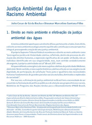 Justiça Ambiental das Águas e
Racismo Ambiental
     Julio Cesar de Sá da Rocha e Diosmar Marcelino Santana Filho


1. Direito ao meio ambiente e efetivação da justiça
     ambiental das águas
     A norma ambiental aponta para um direito difuso, pertencente a todos. Com efeito,
o direito ao meio ambiente ecologicamente equilibrado caminha para uma perspectiva
integral, pressupondo a noção de uma justiça ambiental.
     O próprio Supremo Tribunal Federal reconheceu o direito ao meio ambiente como
“prerrogativa jurídica de titularidade coletiva, refletindo, dentro do processo de afir-
mação dos direitos humanos, a expressão significativa de um poder atribuído, não ao
indivíduo identificado em sua singularidade, mas, num sentido verdadeiramente
abrangente, à própria coletividade social” (Brasil, STF: 1995).
     Há quem defenda a emergência de novos sujeitos coletivos de juridicidade (Wolkmer,
2005:104). Neste sentido, o novo sujeito histórico coletivo articula-se nas exigências de
dignidade, de participação, de satisfação “mais justa e igualitária das necessidades
humanas fundamentais de grandes parcelas sociais excluídas, dominadas e exploradas
da sociedade”.
     Por sua vez, a afirmação da justiça ambiental no Brasil tem a necessidade de ser
assumida na formulação de políticas públicas e de atenção aos grupos étnicos e raciais.
Relatórios do Programa das Nações Unidas para o Desenvolvimento (PNUD Brasil),



* Julio Cesar de Sá da Rocha . Doutor em Direito da PUC SP. Mestre em Direito PUC SP.
Especialista em Direito Administrativo Ufba. Pesquisador-visitante da Tulane University e
Universidade de Coimbra. Diretor Geral da Superintendência de Recursos Hídricos-SRH/
Semarh. Diretor do Conselho Nacional e do Conselho Estadual de Recursos Hídricos.
Coordenador Executivo do Fórum Nacional dos Órgãos Gestores das Águas.
* Diosmar Marcelino Santana Filho . Graduando em Geografia da Universidade Católica de
Salvador - UCSAL. Conselheiro-gestor do Grupo de Ação, Mobilização e Desenvolvimento -
Abakê. Membro do Conselho Gestor da Área de Proteção Ambiental Baía de Todos os Santos.
Assessor para Povos e Comunidades Tradicionais da Diretoria Geral da Superintendência de
Recursos Hídricos – SRH/Semarh.

                                            31
 