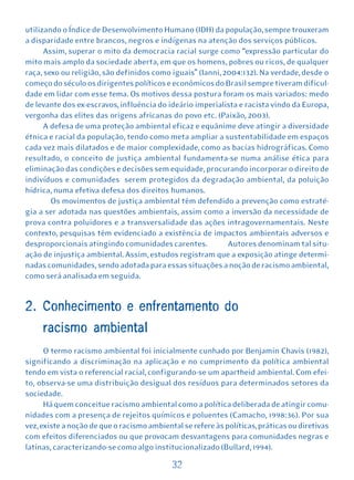 utilizando o Índice de Desenvolvimento Humano (IDH) da população, sempre trouxeram
a disparidade entre brancos, negros e indígenas na atenção dos serviços públicos.
      Assim, superar o mito da democracia racial surge como “expressão particular do
mito mais amplo da sociedade aberta, em que os homens, pobres ou ricos, de qualquer
raça, sexo ou religião, são definidos como iguais” (Ianni, 2004:132). Na verdade, desde o
começo do século os dirigentes políticos e econômicos do Brasil sempre tiveram dificul-
dade em lidar com esse tema. Os motivos dessa postura foram os mais variados: medo
de levante dos ex-escravos, influência do ideário imperialista e racista vindo da Europa,
vergonha das elites das origens africanas do povo etc. (Paixão, 2003).
      A defesa de uma proteção ambiental eficaz e equânime deve atingir a diversidade
étnica e racial da população, tendo como meta ampliar a sustentabilidade em espaços
cada vez mais dilatados e de maior complexidade, como as bacias hidrográficas. Como
resultado, o conceito de justiça ambiental fundamenta-se numa análise ética para
eliminação das condições e decisões sem equidade, procurando incorporar o direito de
indivíduos e comunidades serem protegidos da degradação ambiental, da poluição
hídrica, numa efetiva defesa dos direitos humanos.
        Os movimentos de justiça ambiental têm defendido a prevenção como estraté-
gia a ser adotada nas questões ambientais, assim como a inversão da necessidade de
prova contra poluidores e a transversalidade das ações intragovernamentais. Neste
contexto, pesquisas têm evidenciado a existência de impactos ambientais adversos e
desproporcionais atingindo comunidades carentes.            Autores denominam tal situ-
ação de injustiça ambiental. Assim, estudos registram que a exposição atinge determi-
nadas comunidades, sendo adotada para essas situações a noção de racismo ambiental,
como será analisada em seguida.


2. Conhecimento e enfrentamento do
     racismo ambiental
      O termo racismo ambiental foi inicialmente cunhado por Benjamin Chavis (1982),
significando a discriminação na aplicação e no cumprimento da política ambiental
tendo em vista o referencial racial, configurando-se um apartheid ambiental. Com efei-
to, observa-se uma distribuição desigual dos resíduos para determinados setores da
sociedade.
      Há quem conceitue racismo ambiental como a política deliberada de atingir comu-
nidades com a presença de rejeitos químicos e poluentes (Camacho, 1998:36). Por sua
vez, existe a noção de que o racismo ambiental se refere às políticas, práticas ou diretivas
com efeitos diferenciados ou que provocam desvantagens para comunidades negras e
latinas, caracterizando-se como algo institucionalizado (Bullard, 1994).

                                            32
 