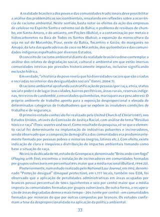 A realidade brasileira dos povos e das comunidades tradicionais deve possibilitar
a análise das problemáticas socioambientais, resvalando em reflexões sobre a ocorrên-
cia de racismo ambiental. Neste sentido, basta notar os efeitos da ação das empresas
de celulose no Espírito Santo e extremo sul da Bahia; o problema de resíduos de chum-
bo, em Santo Amaro, e do amianto, em Poções (Bahia), e a contaminação por metais e
hidrocarbonetos na Baía de Todos os Santos (Bahia); a expansão da monocultura da
soja no sul do Maranhão, Piauí, oeste da Bahia, Tocantins e Goiás; do manganês no
Amapá; da luta das quebradeiras de coco no Maranhão, dos quilombolas e das comuni-
dades indígenas espalhados por diversos Estados.
      O conceito de racismo ambiental diante da realidade brasileira deve contemplar a
análise dos relatos de degradação social, cultural e ambiental em que estão imersas
comunidades inteiras por pressões historicamente impostas, inclusive significando
exclusão hídrica.
      Em verdade, “a história do povo revela que há diversidades raciais que são criadas
e recriadas no interior das desigualdades sociais” (Ianni. 2004:7).
      O racismo ambiental aprofunda a estratificação de pessoas (por raça, etnia, status
social e poder) e de lugar (nas cidades, bairros periféricos, áreas rurais, reservas indíge-
nas, terreiros de candomblé, comunidades quilombolas, marisqueiras e pescadores). O
próprio ambiente de trabalho aponta para a exposição desproporcional e elevada de
determinadas categorias de trabalhadores que se expõem às insalubres condições de
trabalho e de segurança.
      O primeiro estudo conhecido foi realizado pela United Church of Christ (1987), nos
Estados Unidos, através da Comissão de Justiça Racial, com análise do tema “Resíduo
tóxico e raça” (Toxic wastes and race). Como resultado da pesquisa, vê-se que o elemen-
to racial foi determinante na implantação de indústrias poluentes e incineradores,
sendo observado que a composição demográfica das comunidades era predominante-
mente formada por pessoas pobres e minorias (negros, latinos etc.). Com efeito, existe
indicação de clara e inequívoca distribuição de impactos ambientais tomando como
base a situação de raça.
      No início da década de 90, estudo do Greenpeace, denominado “Brincando com fogo”
(Playing with fire), encontrou a instalação de incineradores em comunidades formadas
por grupos vulneráveis em percentual 89% maior que a média nacional (Bullard, 1994:22).
      Posteriormente, num estudo realizado pelo National Law Journal, em 1992, denomi-
nado “Proteção desigual” (Unequal protection), em 1.777 locais, também nos EUA, foi
observado que a aplicação de penalidades administrativas em áreas ocupadas por
brancos possui percentual de 506% (quinhentos e seis por cento) maior que a média
imposta às comunidades formadas por grupos vulneráveis. De outra forma, a recupera-
ção de áreas degradadas demora mais tempo – 20% (vinte por cento) – em comunidades
formadas por minorias do que por outras compostas por brancos. Os estudos confir-
mam a tese da desproporcionalidade na aplicação da política ambiental.

                                            33
 