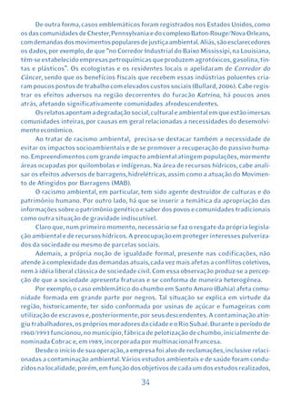 De outra forma, casos emblemáticos foram registrados nos Estados Unidos, como
os das comunidades de Chester, Pennsylvania e do complexo Baton-Rouge/Nova Orleans,
com demandas dos movimentos populares de justiça ambiental. Aliás, são esclarecedores
os dados, por exemplo, de que “no Corredor Industrial do Baixo Mississipi, na Louisiana,
têm-se estabelecido empresas petroquímicas que produzem agrotóxicos, gasolina, tin-
tas e plásticos”. Os ecologistas e os residentes locais o apelidaram de Corredor do
Câncer, sendo que os benefícios fiscais que recebem essas indústrias poluentes cria-
ram poucos postos de trabalho com elevados custos sociais (Bullard, 2006). Cabe regis-
trar os efeitos adversos na região decorrentes do furacão Katrina, há poucos anos
atrás, afetando significativamente comunidades afrodescendentes.
      Os relatos apontam a degradação social, cultural e ambiental em que estão imersas
comunidades inteiras, por causas em geral relacionadas a necessidades do desenvolvi-
mento econômico.
      Ao tratar de racismo ambiental, precisa-se destacar também a necessidade de
evitar os impactos socioambientais e de se promover a recuperação do passivo huma-
no. Empreendimentos com grande impacto ambiental atingem populações, mormente
áreas ocupadas por quilombolas e indígenas. Na área de recursos hídricos, cabe anali-
sar os efeitos adversos de barragens, hidrelétricas, assim como a atuação do Movimen-
to de Atingidos por Barragens (MAB).
      O racismo ambiental, em particular, tem sido agente destruidor de culturas e do
patrimônio humano. Por outro lado, há que se inserir a temática da apropriação das
informações sobre o patrimônio genético e saber dos povos e comunidades tradicionais
como outra situação de gravidade indiscutível.
      Claro que, num primeiro momento, necessário se faz o resgate da própria legisla-
ção ambiental e de recursos hídricos. A preocupação em proteger interesses pulveriza-
dos da sociedade ou mesmo de parcelas sociais.
      Ademais, a própria noção de igualdade formal, presente nas codificações, não
atende à complexidade das demandas atuais, cada vez mais afetas a conflitos coletivos,
nem à idéia liberal clássica de sociedade civil. Com essa observação produz-se a percep-
ção de que a sociedade apresenta fraturas e se conforma de maneira heterogênea.
      Por exemplo, o caso emblemático do chumbo em Santo Amaro (Bahia) afeta comu-
nidade formada em grande parte por negros. Tal situação se explica em virtude da
região, historicamente, ter sido conformada por usinas de açúcar e fumageiras com
utilização de escravos e, posteriormente, por seus descendentes. A contaminação atin-
giu trabalhadores, os próprios moradores da cidade e o Rio Subaé. Durante o período de
1960/1993 funcionou, no município, fábrica de pelotização de chumbo, inicialmente de-
nominada Cobrac e, em 1989, incorporada por multinacional francesa.
      Desde o início de sua operação, a empresa foi alvo de reclamações, inclusive relaci-
onadas a contaminação ambiental. Vários estudos ambientais e de saúde foram condu-
zidos na localidade, porém, em função dos objetivos de cada um dos estudos realizados,

                                           34
 