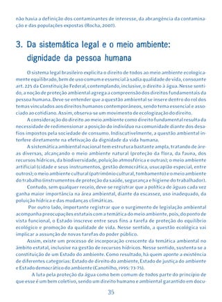 não havia a definição dos contaminantes de interesse, da abrangência da contamina-
ção e das populações expostas (Rocha, 2007).


3. Da sistemática legal e o meio ambiente:
     dignidade da pessoa humana
      O sistema legal brasileiro explicita o direito de todos ao meio ambiente ecologica-
mente equilibrado, bem de uso comum e essencial à sadia qualidade de vida, consoante
art. 225 da Constituição Federal, contemplando, inclusive, o direito à água. Nesse senti-
do, a noção de proteção ambiental agrega a compreensão dos direitos fundamentais da
pessoa humana. Deve-se entender que a questão ambiental se insere dentro do rol dos
temas vinculados aos direitos humanos contemporâneos, sendo tema essencial e asso-
ciado ao cotidiano. Assim, observa-se um movimento de ecologização do direito.
      A consideração do direito ao meio ambiente como direito fundamental resulta da
necessidade de redimensionar a posição do indivíduo na comunidade diante dos desa-
fios impostos pela sociedade de consumo. Indiscutivelmente, a questão ambiental in-
terfere diretamente na efetivação da dignidade da vida humana.
      A sistemática ambiental nacional tem estrutura bastante ampla, tratando de áre-
as diversas, alcançando o meio ambiente natural (proteção da flora, da fauna, dos
recursos hídricos, da biodiversidade, poluição atmosférica e outras); o meio ambiente
artificial (cidade e seus instrumentos, gestão democrática, usucapião especial, entre
outros); o meio ambiente cultural (patrimônio cultural, tombamento) e o meio ambiente
do trabalho (instrumentos de proteção da saúde, segurança e higiene do trabalhador).
      Contudo, sem qualquer receio, deve-se registrar que a política de águas cada vez
ganha maior importância na área ambiental, diante da escassez, uso inadequado, da
poluição hídrica e das mudanças climáticas.
       Por outro lado, importante registrar que o surgimento de legislação ambiental
acompanha preocupações estatais com a temática do meio ambiente, pois, do ponto de
vista funcional, o Estado inscreve entre seus fins a tarefa de proteção do equilíbrio
ecológico e promoção da qualidade de vida. Nesse sentido, a questão ecológica vai
implicar a assunção de novas tarefas do poder público.
      Assim, existe um processo de incorporação crescente da temática ambiental no
âmbito estatal, inclusive na gestão de recursos hídricos. Nesse sentido, sustenta-se a
constituição de um Estado do ambiente. Como resultado, há quem aponte a existência
de diferentes categorias: Estado de direito do ambiente, Estado de justiça do ambiente
e Estado democrático do ambiente (Canotilho, 1995: 73-75).
        A luta pela proteção da água como bem comum de todos parte do princípio de
que esse é um bem coletivo, sendo um direito humano e ambiental garantido em docu-

                                          35
 