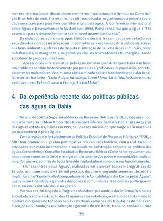 mentos internacionais, discutido em encontros internacionais e firmado na Constitui-
ção Brasileira de 1988. Entretanto, nas últimas décadas, organismos e a própria socie-
dade sinalizam para possíveis conflitos e luta pela água. A Conferência Internacional
sobre Água e Desenvolvimento Sustentável (1998, Paris) ressaltou que a água é “tão
essencial para o desenvolvimento sustentável quanto para a vida”.
      Os indicadores sobre os grupos étnicos e sociais trazem dados em relação aos
seus direitos violados no acesso ou impactados pela escassez e dificuldade de acesso
aos bens ambientais, através de disputa e limitação de uso das áreas comunais, como
os babaçuais, os manguezais, os gerais, os rios, os reservatórios etc., marginalizando
socialmente grupos vulneráveis.
        Apesar desse interesse atual pela água, isso não quer dizer que o tema não fosse
um problema sentido historicamente por parcelas significavas da população, sobretu-
do entre os mais pobres. Assim, uma rápida mirada sobre o cancioneiro popular brasi-
leiro seria o bastante – “Lata d´água na cabeça/Lá vai Maria/Lá vai Maria/Sobe o morro
e não se cansa/Pela mão leva a Criança/Lá vai Maria”.


4. Da experiência recente das políticas públicas
     das águas da Bahia
      No ano de 2007, a Superintendência de Recursos Hídricos - SRH, autarquia vincu-
lada à Secretaria de Meio Ambiente e Recursos Hídricos (Semarh, Bahia), órgão gestor
das águas estaduais, criada em 1995, deu passos iniciais no que tange à afirmação da
justiça ambiental pelas águas.
      Com a revisão e o fortalecimento da Política Estadual de Recursos Hídricos (PERH), a
SRH tem promovido a gestão participativa dos recursos hídricos, com a realização de
atividades que estão incorporando a sociedade na construção conjunta da política das
águas. Como efeito, o Conselho Estadual de Recursos Hídricos (Conerh) foi regulamentado
no primeiro semestre de 2007 e tem garantido assento dos povos e comunidades tradicio-
nais. Por sua vez, comitês de bacia têm sido implantados e apoiado o seu funcionamento.
        Os “Encontros pelas Águas”, realizados em diversas bacias hidrográficas do
Estado, reuniram mais de três mil pessoas durante o segundo semestre de 2007 e
implantaram o “Conselho de Acompanhamento e Aplicabilidade das Cartas pelas Águas”,
que tem por finalidade a garantia dos povos e comunidades tradicionais participarem
e realizarem o controle social na gestão.
      Por sua vez, foi lançado o Programa Monitora, passando a dar informações para a
sociedade a sobre a situação dos 75 maiores rios estaduais, o estado de contaminação
química e orgânica de todas as bacias estaduais, como os rios tributários do São Fran-
cisco, possibilitando, na revitalização e garantia do território, trabalho, renda e cultura

                                           36
 