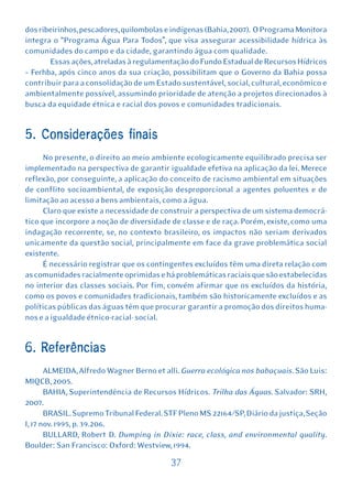 dos ribeirinhos, pescadores, quilombolas e indígenas (Bahia, 2007). O Programa Monitora
integra o “Programa Água Para Todos”, que visa assegurar acessibilidade hídrica às
comunidades do campo e da cidade, garantindo água com qualidade.
       Essas ações, atreladas à regulamentação do Fundo Estadual de Recursos Hídricos
– Ferhba, após cinco anos da sua criação, possibilitam que o Governo da Bahia possa
contribuir para a consolidação de um Estado sustentável, social, cultural, econômico e
ambientalmente possível, assumindo prioridade de atenção a projetos direcionados à
busca da equidade étnica e racial dos povos e comunidades tradicionais.


5. Considerações finais
     No presente, o direito ao meio ambiente ecologicamente equilibrado precisa ser
implementado na perspectiva de garantir igualdade efetiva na aplicação da lei. Merece
reflexão, por conseguinte, a aplicação do conceito de racismo ambiental em situações
de conflito socioambiental, de exposição desproporcional a agentes poluentes e de
limitação ao acesso a bens ambientais, como a água.
     Claro que existe a necessidade de construir a perspectiva de um sistema democrá-
tico que incorpore a noção de diversidade de classe e de raça. Porém, existe, como uma
indagação recorrente, se, no contexto brasileiro, os impactos não seriam derivados
unicamente da questão social, principalmente em face da grave problemática social
existente.
     É necessário registrar que os contingentes excluídos têm uma direta relação com
as comunidades racialmente oprimidas e há problemáticas raciais que são estabelecidas
no interior das classes sociais. Por fim, convém afirmar que os excluídos da história,
como os povos e comunidades tradicionais, também são historicamente excluídos e as
políticas públicas das águas têm que procurar garantir a promoção dos direitos huma-
nos e a igualdade étnico-racial- social.


6. Referências
       ALMEIDA, Alfredo Wagner Berno et alli. Guerra ecológica nos babaçuais. São Luis:
MIQCB, 2005.
       BAHIA, Superintendência de Recursos Hídricos. Trilha das Águas. Salvador: SRH,
2007.
       BRASIL. Supremo Tribunal Federal. STF Pleno MS 22164/SP, Diário da justiça, Seção
I, 17 nov. 1995, p. 39.206.
       BULLARD, Robert D. Dumping in Dixie: race, class, and environmental quality.
Boulder: San Francisco: Oxford: Westview, 1994.

                                          37
 