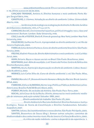 _____________. www.ambienteemfoco.com.br. Ética e racismo ambiental. Revista Eco21
n. 98, último acesso em 28.08.2006.
      CANÇADO TRINDADE, Antônio A. Direitos humanos e meio ambiente. Porto Ale-
gre: Sergio Fabris, 1996.
      CANOTILHO, J. J. Gomes. Introdução ao direito do ambiente. Lisboa: Universidade
Aberta, 1998.
      __________. Juridicização da ecologia ou ecologização do direito. In Revista Jurídica
do Urbanismo e Ambiente, 1995, n.º 4, p. 69-75.
      CAMACHO, David E. Environmental injustices, political struggles: race, class and
environment. Durham: London: Duke University, 1998.
      COLE, Luke W. & FOSTER, Sheila R. From de ground up. New York, London: New York
University, 2001.
      FIGUEIREDO, Guilherme Purvin. A propriedade no direito ambiental. 2. ed. Rio de
Janeiro: Esplanada, 2005.
      FIORILLO, Celso Antonio Pacheco. Curso de direito ambiental brasileiro. São Paulo:
Saraiva, 2000.
      FREITAS, Vladimir Passos de. Direito Administrativo e meio ambiente. 3. ed. Curitiba:
Juruá, 2001.
      IANNI, Octavio. Raças e classes sociais no Brasil. São Paulo: Brasiliense, 2004.
      KOOPMANS, José. Além do eucalipto. 2. ed. Teixeira de Freitas: Centro de Defesa dos
Direitos Humanos, 2005.
      MARTINS, Ana G. O princípio da precaução no direito do ambiente. Lisboa: Associ-
ação Acadêmica, 2002.
      MORAES, Luis Carlos Silva de. Curso de direito ambiental. 2. ed. São Paulo: Atlas,
2004.
      PAIXÃO, Marcelo J. P., Desenvolvimento Humano e Relações Raciais. Rio de Janeiro:
DP&A, 2003.
      PARREIRA, Clélia & ALIMONDA, Héctor (org.) Políticas Públicas Ambientais Latino-
Americanas. Brasília: FLACSO-Brasil, Abaré, 2005.
      PERROT, Michelle. Os excluídos da história. São Paulo: Paz e Terra, 2001.
      ROCHA, Julio Cesar de Sá da Rocha. Direito, democracia e meio ambiente: media-
ção de interesses pela ação estatal. Salvador: SRH, 2007.
      ____________. Direito ambiental do trabalho. São Paulo: LTr, 2001.
      _____________. Direito Ambiental e Racismo Ambiental: Direitos Humanos e Justiça
Ecológica. Temas de Teoria da Constituição e Direitos Fundamentais. Salvador:
Juspodivm, 2007.
      SANTINI, Juliana. Socioambientalismo e novos direitos. São Paulo: Peirópolis, 2005.
      SANTOS, Boaventura de Sousa (Org.). Semear outras soluções: caminhos da
biodiversidade e dos conhecimentos rivais. Rio de Janeiro: Civilização Brasileira, 2005.
      ____________. A crítica da razão indolente: contra o desperdício da experiência. 3.

                                           38
 