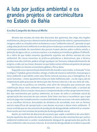A luta por justiça ambiental e os
grandes projetos de carcinicultura
no Estado da Bahia
Cecília Campello do Amaral Mello

     Através das escolas, da tevê, dos discursos dos governos, das ongs, dos órgãos
multilaterais, dos jornais e demais meios de disseminação de valores, representações e
imagens sobre as relações entre os homens e o seu “ambiente natural”, aprende-se que
a degradação do meio ambiente é um dos piores males que acometem as sociedades na
contemporaneidade. As manchetes dos jornais trazem alertas sobre o efeito estufa, a
poluição da água e do ar, a ameaça nuclear e as mudanças climáticas globais. É difundi-
da a idéia de que todos estamos igualmente sujeitos aos efeitos nocivos da crise
ambiental. Os riscos inerentes às práticas poluidoras e destrutivas, que a técnica
produz mas não controla, podem atingir qualquer ser humano, independentemente de
origem, credo, cor ou classe. Assume-se que todos somos vítimas em potencial, porque
vivemos todos no mesmo ecossistema global, a Terra, Gaia.
     Segundo essa representação dominante do mundo e seus males, a chamada “crise
ecológica” é global, generalizada e atinge a todos de maneira indistinta. Isso porque o
meio ambiente é percebido como uma forma natural, escassa, una e homogênea. E os
seres humanos – vistos igualmente como um todo indiferenciado -, via de regra, são os
responsáveis pelo processo de destruição das formas naturais e de seu meio de vida.
     Verifica-se na prática, no entanto, uma série de situações que provocam uma
redefinição desse meio ambiente aparentemente uno e indiferenciado: a variável da
desigualdade. Esta é a noção-chave para a compreensão do caráter propriamente inova-
dor dos movimentos por justiça ambiental, ao trazer de volta o conteúdo social da
apropriação dos recursos de uso comum. Este fator nos leva a reconhecer que o que
está em jogo não é simplesmente a sustentabilidade dos recursos e do meio ambiente,
ou as escolhas técnicas descoladas da dinâmica da sociedade, mas sim as formas
sociais específicas de apropriação e uso desses recursos e desse meio ambiente. É
nesse sentido que os mecanismos de produção da desigualdade ambiental se asseme-
lham muito aos mecanismos de produção da desigualdade social.
     Assim, ao contrário do discurso da escassez, que supõe a existência de uma distri-
buição equânime das partes do meio ambiente, o discurso dos movimentos por justiça
ambiental evidenciam o caráter resolutamente desigual da apropriação das partes do
meio ambiente e dos recursos naturais. A variável da desigualdade se evidencia quando

                                          41
 