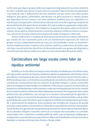 verificamos que alguns grupos estão mais expostos à degradação do seu meio ambiente
de vida e trabalho que outros. E quais são esses grupos? Aqui incluímos (1) populações
cujo modo de vida é indissociável do meio ambiente em que vivem, tais como grupos
indígenas, pescadores, quilombolas, extrativistas em geral, posseiros e demais grupos
que dependem do livre acesso a um meio ambiente saudável para sua subsistência e
reprodução; (2) populações urbanas deslocadas de suas áreas de origem por projetos de
desenvolvimento dos quais foram excluídas. Em outras palavras, populações imigrantes,
sem terra, negras, indígenas e afro-indígenas, ocupantes dos piores solos no território
urbano, áreas sujeitas a deslizamentos, enchentes, doenças, violência urbana e com pou-
cos e precários serviços urbanos de saneamento, saúde, transporte e educação.
      Justiça ambiental é a condição de distribuição de benefícios e danos ambientais
que resulta de um tratamento justo e de um envolvimento expressivo de todos os
grupos sociais, independentemente de raça, cor, nacionalidade e renda, no desenvolvi-
mento, implementação e respeito a leis, normas e políticas ambientais, de modo a que
não haja concentração dos benefícios do desenvolvimento nos grupos privilegiados e
concentração dos danos ambientais sobre os mais destituídos (Acselrad, 2004).


     Carcinicultura em larga escala como fator de
     injustiça ambiental
      Na Bahia, a carcinicultura em larga escala é uma das atividades que, nos últimos anos,
vêm agravando o quadro de injustiça ambiental relativo às populações extrativistas, isto é,
pescadores e marisqueiras da zona costeira do Estado. Um breve esclarecimento sobre a
definição do que seja a carcinicultura ou produção de camarão em cativeiro: as fazendas de
camarão (ou carcinicultura) são um conjunto de grandes tanques e canais, construídos
sobre os manguezais desmatados, um ambiente artificial para o qual os recursos hídricos
disponíveis são bombeados continuamente e onde são introduzidas pós-larvas de camarão
de uma espécie exótica conhecida como Litopenaeus vannamei. Os manguezais são os alvos
preferenciais dos produtores, uma vez que aí se encontra uma proporção de água doce e
salgada ideal para o crescimento das pós-larvas. Os tanques são preenchidos com grandes
quantidades de ração e hormônios para a engorda e antibióticos indispensáveis para impe-
dir o alastramento de epidemias. Esses produtos são vendidos por empresas de grande
porte dos ramos químico, farmacêutico e alimentício e possibilitam até três ciclos produti-
vos de 90 dias/ano, garantindo uma produção praticamente ininterrupta às fazendas. Quan-
do os camarões atingem o tamanho comercial, os tanques são esvaziados e os camarões
conservados com a substância metabissulfito de sódio, cuja manipulação inadequada e
inalação vêm causando doenças respiratórias e óbitos em trabalhadores nos locais onde as
fazendas se instalaram (Leroy, 2004; Araújo e Araújo, 2004).

                                            42
 