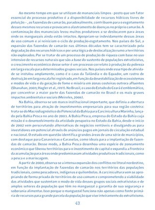 Ao mesmo tempo em que se utilizam de mananciais limpos - posto que um fator
essencial do processo produtivo é a disponibilidade de recursos hídricos livres de
poluição – , as fazendas de camarão, paradoxalmente, contribuem para o esgotamento
desses mesmos recursos e provocam o alastramento de doenças no próprio camarão. A
contaminação dos mananciais levou muitos produtores a se deslocarem para áreas
onde os manguezais ainda estão intactos. Apropriam-se indevidamente dessas áreas
de uso comum e aí reiniciam o ciclo de produção-esgotamento. Nos países do Sul, a
expansão das fazendas de camarão nas últimas décadas tem se caracterizado pela
degradação dos recursos hídricos e por uma lógica de deslocalização rumo a territórios
não-explorados. Por se tratar de um processo de produção de riqueza com base no uso
intensivo de recursos naturais que são a base do sustento de populações extrativistas,
o crescimento econômico desse setor é um processo correlato à produção da pobreza
em larga escala para determinados grupos sociais. Nos países onde esse tipo de ativida-
de se instalou amplamente, como é o caso da Tailândia e do Equador, um rastro de
destruição em larga escala foi registrado, em função da desestabilização de ecossistemas
e modos de vida e da geração de fome e miséria em zonas costeiras outrora afluentes
(Shanahan, 2003; Hagler et al., 1997). No Brasil, o caso do Estado do Ceará é emblemático,
por concentrar a maior parte das fazendas de camarão no Brasil e os mais graves
impactos ambientais e sociais (Meireles, 2006).
      Na Bahia, observa-se um marco institucional importante, que definiu a abertura
de territórios para atração de investimentos empresariais para sua região costeira:
trata-se do Macrodiagnóstico do Potencial da Bahia para Carcinicultura Marinha, lança-
do pela Bahia Pesca no ano de 2003. A Bahia Pesca, empresa do Estado da Bahia cuja
missão é o desenvolvimento da atividade pesqueira no Estado da Bahia, desde o início
de 2002 vem perscrutando alternativas de negócios rentáveis e divulgando-as para
investidores em potencial através de anúncios pagos em jornais de circulação estadual
e nacional. O estudo em questão identifica grandes áreas de uma série de municípios,
com destaque para Canavieiras e Caravelas, como ideais para a implantação de fazen-
das de camarão. Desse modo, a Bahia Pesca desenhou uma espécie de zoneamento
econômico que liberou territórios para o investimento de capital e expandiu a fronteira
da acumulação para áreas onde predominavam atividades produtivas tradicionais, como
a pesca e a mariscagem.
      A partir de 2000, observa-se a intensa expansão dos conflitos no litoral nordestino,
em função da implantação de fazendas de camarão nos territórios das populações
tradicionais, como pescadores, indígenas e quilombolas. A carcinicultura vem se apro-
priando de forma privada de territórios de uso comum e comprometendo a viabilidade
das atividades que sustentam o modo de vida desses grupos sociais extrativistas e de
amplos setores da população que têm no manguezal a garantia de sua segurança e
soberania alimentar. Isso porque o manguezal funciona não apenas como fonte primá-
ria de recursos para grande parcela da população que vive inteiramente do extrativismo.

                                           43
 