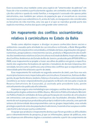 Esse ecossistema atua também como uma espécie de “amortecedor da pobreza” em
fases de crise econômica particularmente agudas: em contextos mais amplos de redu-
ção dos salários e queda da renda familiar, o manguezal é acessado não apenas pelos
extrativistas, mas também por setores da população que aí encontram os recursos
necessários para sua subsistência. E, acima de tudo, os manguezais são considerados
os berçários da vida marinha, uma vez que é aí que se reproduz grande parte das
espécies marinhas, muitas das quais com grande valor comercial.


     Um mapeamento dos conflitos socioambientais
     relativos à carcinicultura no Estado da Bahia
      Tendo como objetivo mapear e divulgar os pouco conhecidos danos sociais e
ambientais causados pela atividade da carcinicultura no Estado, a Rede MangueMar
Bahia, uma articulação entre comunidades, entidades de base, organizações não-gover-
namentais, pesquisadores e movimentos sociais, produziu o Mapeamento dos Confli-
tos Socioambientais relativos à Carcinicultura no Estado da Bahia. Inspirado no Mapa
dos Conflitos Ambientais do Estado do Rio de Janeiro, produzido pelo IPPUR-UFRJ e a
FASE, esse mapeamento se propõe a trazer aos olhos do público em geral, e especifica-
mente dos segmentos formadores de opinião e tomadores de decisão (imprensa, Uni-
versidade, terceiro setor e políticos), uma síntese dos conflitos que se expandiram com
intensidade pelo litoral baiano a partir de 2000.
      Esse mapeamento foi realizado no segundo semestre de 2007, com foco nos seis
municípios baianos mais impactados pela carcinicultura: Canavieiras, Salinas da Mar-
garida, Acupe-Santo Amaro, Jandaíra, Valença e Caravelas, esta última como exemplo de
resistência ao maior empreendimento já proposto no Brasil e de luta pela criação da
Reserva Extrativista do Cassurubá, já assinada pelo presidente Lula, porém
estranhamente não-publicada oficialmente.
      A pesquisa seguiu uma metodologia que conjugou a análise das informações pro-
duzidas pelos órgãos ambientais (CRA e Ibama, Ministério Público Estadual e Ministé-
rio Público Federal e entidades de base, pela participação em reuniões de articulação e
em entrevistas com pescadores e marisqueiras das localidades afetadas. Diferente-
mente de outras pesquisas produzidas pela própria indústria do camarão, com apoio de
setores da Universidade descomprometidos com os grupos impactados, esse estudo
privilegia o ponto de vista das populações tradicionais, trazendo à luz sua pouco conhe-
cida história de luta por justiça ambiental.
      A equipe que produziu o mapeamento destaca que foram grandes as dificuldades
para o desenvolvimento da pesquisa, já que as informações, apesar de públicas, esta-
vam dispersas em diferentes órgãos e acessíveis somente a partir do cumprimento de

                                          44
 