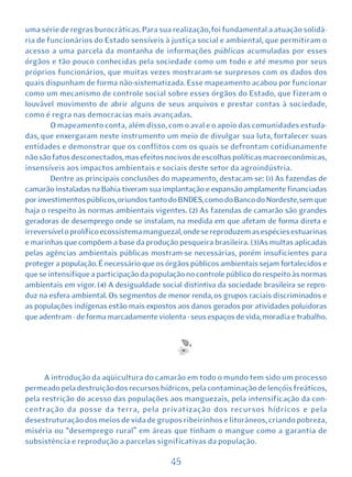 uma série de regras burocráticas. Para sua realização, foi fundamental a atuação solidá-
ria de funcionários do Estado sensíveis à justiça social e ambiental, que permitiram o
acesso a uma parcela da montanha de informações públicas acumuladas por esses
órgãos e tão pouco conhecidas pela sociedade como um todo e até mesmo por seus
próprios funcionários, que muitas vezes mostraram-se surpresos com os dados dos
quais dispunham de forma não-sistematizada. Esse mapeamento acabou por funcionar
como um mecanismo de controle social sobre esses órgãos do Estado, que fizeram o
louvável movimento de abrir alguns de seus arquivos e prestar contas à sociedade,
como é regra nas democracias mais avançadas.
        O mapeamento conta, além disso, com o aval e o apoio das comunidades estuda-
das, que enxergaram neste instrumento um meio de divulgar sua luta, fortalecer suas
entidades e demonstrar que os conflitos com os quais se defrontam cotidianamente
não são fatos desconectados, mas efeitos nocivos de escolhas políticas macroeconômicas,
insensíveis aos impactos ambientais e sociais deste setor da agroindústria.
        Dentre as principais conclusões do mapeamento, destacam-se: (1) As fazendas de
camarão instaladas na Bahia tiveram sua implantação e expansão amplamente financiadas
por investimentos públicos, oriundos tanto do BNDES, como do Banco do Nordeste, sem que
haja o respeito às normas ambientais vigentes. (2) As fazendas de camarão são grandes
geradoras de desemprego onde se instalam, na medida em que afetam de forma direta e
irreversível o prolífico ecossistema manguezal, onde se reproduzem as espécies estuarinas
e marinhas que compõem a base da produção pesqueira brasileira. (3)As multas aplicadas
pelas agências ambientais públicas mostram-se necessárias, porém insuficientes para
proteger a população. É necessário que os órgãos públicos ambientais sejam fortalecidos e
que se intensifique a participação da população no controle público do respeito às normas
ambientais em vigor. (4) A desigualdade social distintiva da sociedade brasileira se repro-
duz na esfera ambiental. Os segmentos de menor renda, os grupos raciais discriminados e
as populações indígenas estão mais expostos aos danos gerados por atividades poluidoras
que adentram - de forma marcadamente violenta - seus espaços de vida, moradia e trabalho.




      A introdução da aqüicultura do camarão em todo o mundo tem sido um processo
permeado pela destruição dos recursos hídricos, pela contaminação de lençóis freáticos,
pela restrição do acesso das populações aos manguezais, pela intensificação da con-
centração da posse da terra, pela privatização dos recursos hídricos e pela
desestruturação dos meios de vida de grupos ribeirinhos e litorâneos, criando pobreza,
miséria ou “desemprego rural” em áreas que tinham o mangue como a garantia de
subsistência e reprodução a parcelas significativas da população.

                                           45
 