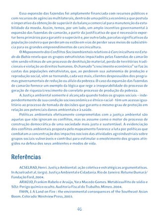 Essa expansão das fazendas foi amplamente financiada com recursos públicos e
com recursos de agências multilaterais, dentro de uma política econômica que postula
o imperativo da obtenção de superávit da balança comercial para manutenção da esta-
bilidade da moeda. Assim, temos, por um lado, um amplo incentivo governamental à
expansão das fazendas de camarão, a partir da justificativa de que é necessário expor-
tar bens primários para garantir o superávit e, por outro lado, parcelas significativas da
população costeira que perderam ou estão em vias de perder seus meios de subsistên-
cia para os grandes empreendimentos de carcinicultura.
      O Mapeamento dos Conflitos Socioambientais relativos à Carcinicultura no Esta-
do da Bahia revela que os grupos extrativistas impactados pelas fazendas de camarão
vêm sendo vítimas de um processo de destituição material, perda de territórios tradi-
cionais e violação ao direitos humanos. O chamado “crescimento econômico” se faz às
custas das populações extrativistas, que, ao perderem sua autonomia de produção e
reprodução social, vêm se tornando, cada vez mais, clientes despossuídos dos progra-
mas governamentais de redução ou alívio da pobreza. O caso da expansão das fazendas
de camarão fornece um exemplo da lógica que rege a inseparabilidade do processo de
geração de riqueza/crescimento do correlato processo de produção da pobreza.
      A Justiça ambiental somente é alcançada quando todos os grupos sociais – inde-
pendentemente de sua condição socioeconômica e étnico-racial - têm um acesso igua-
litário ao processo de tomada de decisões que garanta o mesmo grau de proteção em
relação aos potenciais danos ambientais e à saúde.
      Políticas ambientais efetivamente comprometidas com a justiça ambiental são
aquelas que não ignoram os conflitos, mas os assume como o motor do processo de
construção democrática de uma sociedade mais justa e sustentável. A evidenciação
dos conflitos ambientais proposta pelo mapeamento favorece a luta por políticas que
combatam a concentração dos impactos nocivos das atividades agroindustriais sobre
grupos sociais vulneráveis e contribui para estimular o envolvimento dos grupos atin-
gidos na defesa dos seus ambientes e modos de vida.


Referências
     ACSELRAD, Henri. Justiça Ambiental: ação coletiva e estratégicas argumentativas.
In Acselrad et al. (orgs). Justiça Ambiental e Cidadania. Rio de Janeiro: Relume Dumará/
Fundação Ford, 2004.
     ARAÚJO, Frankim Rabelo e Araújo, Yara Macedo Gomes. Metabissulfito de sódio e
SO2: Perigo químico oculto. Auditoria Fiscal do Trabalho. Mimeo. 2004.
     FAHN, J. A Land on Fire : the environmental consequences of the Southeast Asian
Boom. Colorado: Westview Press, 2003.


                                           46
 