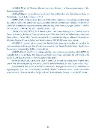 HAGLER, M. et al. Shrimp, the devastating delicacy: a Greenpeace report. S.l.:
Greenpeace, 1997.
      HERNANDEZ, E. (org.). Financiación del Banco Mondial a la Camaronicultura en
América Latina. S.l.: Greenpeace, 1992.
      IBAMA. Instituto Brasileiro do Meio Ambiente e Recursos Renováveis. Diagnóstico
da Carcinicultura no Estado do Ceará, relatório final. Diretoria de Proteção Ambiental
(DIPRO), Diretoria de Licenciamento e Qualidade Ambiental (DILIQ) e Gerência Execu-
tiva do Ceará (GEREX-CE). Vol. I (textos), 2005, 177p.
      LEROY, J.P.; SILVESTRE, D. R. Populações Litorâneas Ameaçadas: Carcinicultura,
Pesca Industrial, Turismo, Empreendimentos Públicos e Poluição. Relatório da Missão a
Pernambuco, Ceará e Rio Grande do Norte. Relatoria Nacional para o Direito Humano ao
Meio Ambiente. Projeto Relatores Nacionais em DhESC. Mimeo, 58pp, 2004.
      MEIRELES, Jeovah et al. Impactos Ambientais decorrentes das atividades da
carcinicultura ao longo do litoral cearense, nordeste do Brasil. Scripta Nova - GeoCrítica.
Barcelona: Universidad de Barcelona, 2006.
      MOURA, R. L. et alli. Parecer independente e questionamentos sobre o EIA-RIMA do
Projeto de Carcinicultura da Cooperativa dos Criadores de Camarão do Extremo Sul da
Bahia (COOPEX). Caravelas, mimeo, outubro de 2005.
      SHANAHAN, M. et al. Smash & Grab: Conflict, Corruption and Human Rights Abu-
ses in the Shrimp Farming Industry. London: Environmental Justice Foundation, 2003.
      TUPINAMBÁ, Soraya V. & BATISTA, Pedro Ivo. Frango com camarão: Receitas do
agronegócio para um Brasil insustentável - Série Cadernos sobre comércio e meio
ambiente nº 3. Rio de Janeiro: Projeto Brasil Sustentável e Democrático, FASE, 2004.




                                           47
 