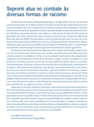 Sepromi atua no combate às
diversas formas de racismo
      O I Seminário de Justiça Ambiental pelas Águas: As Águas Não Têm Cor foi pensado
como uma das ações de combate às diversas formas de racismo que ainda vivenciamos em
nossa sociedade. Como uma instituição que trabalha na perspectiva de planejar e executar
políticas de promoção da igualdade racial, de equidade de gênero, de proteção dos direitos
de indivíduos, de grupos étnicos e de mulheres, a Secretaria Estadual de Promoção da
Igualdade vem atuar como parceira desse evento, juntamente com a Superintendência de
Recursos Hídricos (SRH). Consideramos o nosso grande desafio fazer com que essa luta
pela erradicação de todas as formas de racismo, a institucionalmente constituída e aquelas
implícitas, seja uma luta da sociedade como um todo, no sentido de cobrar o cumprimento
das ações de combate e seguir na busca por uma sociedade mais justa e igualitária.
      No processo de formação da sociedade brasileira, temos enfrentado, como resquí-
cios de um histórico de colonização e escravidão, uma série de preconceitos para com
afrodescendentes e indígenas no País. As comunidades tradicionais, de quilombolas e
indígenas, têm lutado para se oficializar, de forma a poder realizar e propagar as suas
práticas e costumes, para ter acesso aos serviços públicos e poder exercer a sua cida-
dania plenamente. Contudo, as formas de organização social desiguais ainda deixam à
margem e sob processos de exclusão esses grupos que estão dentro do rol da chama-
das minorias sociais. Ciente dessa situação, o governo da Bahia tem tentado, através
das suas secretarias, minimizar e mesmo erradicar esses processos, através de ações
intersetoriais que implementem políticas de promoção da igualdade em seus diversos
âmbitos. Neste contexto, encaixa-se a realização do seminário "As Águas Não Têm Cor",
como uma iniciativa focada na consolidação de ações pela justiça das águas e justiça
pela equidade de raça, gênero e etnia no Estado.
      Esperamos, com este seminário, trazer para a discussão a questão racial associada ao
direito de utilização, preservação e manejo das águas nas comunidades em questão, como
uma extensão do direito à vida e ao bem-estar, que deve ser garantido não somente a essas
populações, mas à sociedade como um todo. Nesta discussão, não há como deixarmos de
fora a identificação de formas de racismo e de possibilidades de combate a ele, em todas as
suas facetas, pois viver numa sociedade livre de preconceitos é condição necessária à
convivência igualitária e justa. O preconceito estimula a desigualdade e a disputa e, enquan-
to houver racismo instituído, ainda encontraremos grandes obstáculos à construção de
uma sociedade que dê acesso igual a todos os seus cidadãos.

     Luiz Alberto dos Santos
     Secretário de Promoção da Igualdade
 