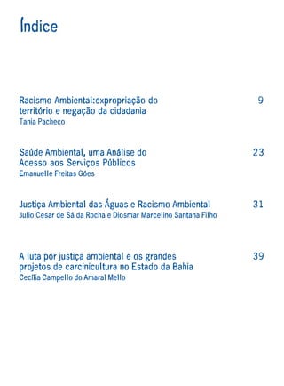 Índice



Racismo Ambiental:expropriação do                              9
território e negação da cidadania
Tania Pacheco



Saúde Ambiental, uma Análise do                                23
Acesso aos Serviços Públicos
Emanuelle Freitas Góes



Justiça Ambiental das Águas e Racismo Ambiental                31
Julio Cesar de Sá da Rocha e Diosmar Marcelino Santana Filho




A luta por justiça ambiental e os grandes                      39
projetos de carcinicultura no Estado da Bahia
Cecília Campello do Amaral Mello
 