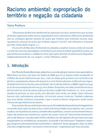 Racismo ambiental: expropriação do
território e negação da cidadania
Tania Pacheco

      “Chamamos de Racismo Ambiental as injustiças sociais e ambientais que recaem
de forma implacável sobre etnias e populações mais vulneráveis. O Racismo Ambiental
não se configura apenas através de ações que tenham uma intenção racista, mas,
igualmente, através de ações que tenham impacto “racial”, não obstante a intenção
que lhes tenha dado origem. (...)
      O conceito de Racismo Ambiental nos desafia a ampliar nossas visões de mundo
e a lutar por um novo paradigma civilizatório, por uma sociedade igualitária e justa, na
qual democracia plena e cidadania ativa não sejam direitos de poucos privilegiados,
independentemente de cor, origem e etnia” (Pacheco: 2007).


1. Introdução
      Em Planeta Favela (Boitempo, 2006), livro considerado por muitos como apocalíptico,
Mike Davis escreve, com base em dados da ONU, que (1) as favelas estão recebendo 25
milhões de novos habitantes por ano; e (2), em 2008, pela primeira vez na história do
planeta, a população urbana ultrapassará a rural. Como sabemos, no Brasil esse segun-
do dado há muito se tornou uma realidade. Na virada do milênio, o IBGE registrava que
81,2% da nossa população morava, já, em cidades. Enquanto, em 1940, menos de um terço
dos brasileiros vivia em zonas urbanas (éramos 12.880.790 citadinos, i.e., 31,3%, contra
28.288.531 pessoas na área rural), seis décadas mais tarde, em 2000, esses números
haviam sido radicalmente alterados: 137.953.959 versus 31.845.211. Também sabemos
que esse êxodo continua crescendo e que a maioria desses migrantes serão novas
vítimas do apartheid social urbano.
      Esse cenário não se constrói por mero acaso. O modelo de desenvolvimento hegemônico
no mundo atual cada vez mais trata a maioria da humanidade como objetos: uns, a serem
usados a serviço do lucro; outros, considerados supérfluos, a serem sumariamente descar-
tados. Ou somem das estatísticas, a partir de causas “naturais” decorrentes da desnutri-
ção ou de doenças causadas pela miséria absoluta, ou são expulsos de seus lares para que
megaprojetos se estabeleçam, ocupando e arrasando o território para “implantar empre-
gos, progresso, desenvolvimento sustentável e cidadania”. Como apregoam, aliás, os belos
sites dos conglomerados - nacionais e internacionais - responsáveis por essa situação.

                                           9
 