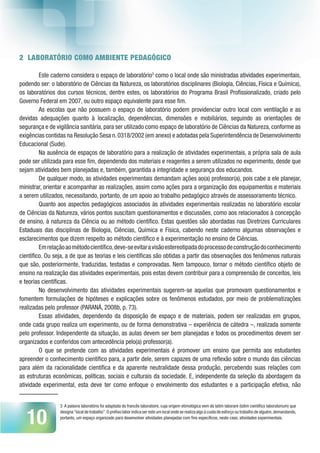 10
2 LABORATÓRIO COMO AMBIENTE PEDAGÓGICO
Este caderno considera o espaço de laboratório3
como o local onde são ministradas atividades experimentais,
podendo ser: o laboratório de Ciências da Natureza, os laboratórios disciplinares (Biologia, Ciências, Física e Química),
os laboratórios dos cursos técnicos, dentre estes, os laboratórios do Programa Brasil Profissionalizado, criado pelo
Governo Federal em 2007, ou outro espaço equivalente para esse fim.
As escolas que não possuem o espaço de laboratório podem providenciar outro local com ventilação e as
devidas adequações quanto à localização, dependências, dimensões e mobiliários, seguindo as orientações de
segurança e de vigilância sanitária, para ser utilizado como espaço de laboratório de Ciências da Natureza, conforme as
exigências contidas na Resolução Sesa n.0318/2002 (em anexo) e adotadas pela Superintendência de Desenvolvimento
Educacional (Sude).
Na ausência de espaços de laboratório para a realização de atividades experimentais, a própria sala de aula
pode ser utilizada para esse fim, dependendo dos materiais e reagentes a serem utilizados no experimento, desde que
sejam atividades bem planejadas e, também, garantida a integridade e segurança dos educandos.
De qualquer modo, as atividades experimentais demandam ações ao(a) professor(a), pois cabe a ele planejar,
ministrar, orientar e acompanhar as realizações, assim como ações para a organização dos equipamentos e materiais
a serem utilizados, necessitando, portanto, de um apoio ao trabalho pedagógico através de assessoramento técnico.
Quanto aos aspectos pedagógicos associados às atividades experimentais realizadas no laboratório escolar
de Ciências da Natureza, vários pontos suscitam questionamentos e discussões, como aos relacionados à concepção
de ensino, à natureza da Ciência ou ao método científico. Estas questões são abordadas nas Diretrizes Curriculares
Estaduais das disciplinas de Biologia, Ciências, Química e Física, cabendo neste caderno algumas observações e
esclarecimentos que dizem respeito ao método científico e à experimentação no ensino de Ciências.
Emrelaçãoaométodocientífico,deve-seevitaravisãoestereotipadadoprocessodeconstruçãodoconhecimento
científico. Ou seja, a de que as teorias e leis científicas são obtidas a partir das observações dos fenômenos naturais
que são, posteriormente, traduzidas, testadas e comprovadas. Nem tampouco, tornar o método científico objeto de
ensino na realização das atividades experimentais, pois estas devem contribuir para a compreensão de conceitos, leis
e teorias científicas.
No desenvolvimento das atividades experimentais sugerem-se aquelas que promovam questionamentos e
fomentem formulações de hipóteses e explicações sobre os fenômenos estudados, por meio de problematizações
realizadas pelo professor (PARANÁ, 2008b, p. 73).
Essas atividades, dependendo da disposição de espaço e de materiais, podem ser realizadas em grupos,
onde cada grupo realiza um experimento, ou de forma demonstrativa – experiência de cátedra –, realizada somente
pelo professor. Independente da situação, as aulas devem ser bem planejadas e todos os procedimentos devem ser
organizados e conferidos com antecedência pelo(a) professor(a).
O que se pretende com as atividades experimentais é promover um ensino que permita aos estudantes
apreender o conhecimento científico para, a partir dele, serem capazes de uma reflexão sobre o mundo das ciências
para além da racionalidade científica e da aparente neutralidade dessa produção, percebendo suas relações com
as estruturas econômicas, políticas, sociais e culturais da sociedade. E, independente da seleção da abordagem da
atividade experimental, esta deve ter como enfoque o envolvimento dos estudantes e a participação efetiva, não
3 A palavra laboratório foi adaptada do francês laboratoire, cuja origem etimológica vem do latim laborare (latim científico laboratorium) que
designa“local de trabalho”.O prefixo labor indica ser este um local onde se realiza algo à custa de esforço ou trabalho de alguém,demandando,
portanto, um espaço organizado para desenvolver atividades planejadas com fins específicos, neste caso, atividades experimentais.
 