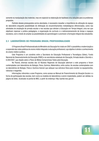 11
somente na manipulação dos materiais, mas em especial na elaboração de hipóteses e/ou soluções para os problemas
propostos.
Partindo desses pressupostos acima abordados, é necessário ressaltar a importância da utilização do espaço
de laboratório enquanto possibilidade de efetivação de encaminhamentos metodológicos diferenciados, como nas
atividades de ampliação de jornada escolar e nas escolas que ofertam a Educação em Tempo Integral, uma vez que
objetivam repensar a prática pedagógica, a organização do currículo e o redimensionamento do tempo e espaços
escolares, com o intuito de ampliar as possibilidades de aprendizagem e promover a formação integral dos estudantes.
2.1 LABORATÓRIOS DO PROGRAMA BRASIL PROFISSIONALIZADO
O Programa Brasil Profissionalizado do Ministério da Educação foi criado em 2007 e possibilita a modernização e
a expansão das redes públicas de ensino médio integrado à educação profissional,cujo objetivo é atrelar o conhecimento
do ensino médio à prática.
Este Programa é um convênio entre a Secretaria de Educação Profissional e Tecnológica (Setec), Fundo
Nacional de Desenvolvimento da Educação (FNDE) e as secretarias estaduais de Educação, firmado desde o Decreto n.
6.094/2007, que dispõe sobre o Plano de Metas Compromisso Todos pela Educação.
No Paraná, diversas escolas dos 32 Núcleos Regionais de Educação aderiram a este programa e foram
contempladas com laboratórios de Biologia, Física, Química, Matemática, entre outros. As escolas contempladas com
os laboratórios de Biologia, Física e Química tiveram que adequar sua estrutura física para receber os equipamentos,
vidrarias e reagentes.
Informações referentes a esse Programa, como acesso ao Manual de Preenchimento da Situação Escolar e a
forma de participação das escolas, bem como os modelos de laboratórios a serem implantados, podem ser obtidas na
página da Setec, localizada no portal do MEC, a partir do endereço: http://portal.mec.gov.br/.
 