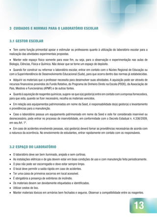 13
3 CUIDADOS E NORMAS PARA O LABORATÓRIO ESCOLAR
3.1 GESTOR ESCOLAR
•	 Tem como função primordial apoiar e estimular os professores quanto à utilização do laboratório escolar para a
realização das atividades experimentais propostas.
•	 Manter este espaço físico somente para esse fim, ou seja, para a observação e experimentação nas aulas de
Biologia, Ciências, Física e Química. Não deixar que se torne um espaço de depósito.
•	 Quando for construir ou reformar o laboratório escolar, entrar em contato com o Núcleo Regional de Educação ou
com a Superintendência de Desenvolvimento Educacional (Sude), para que ocorra dentro das normas já estabelecidas.
•	 Adquirir os materiais que o professor necessita para desenvolver suas atividades. A aquisição pode ser através de
recursos financeiros provindos do Fundo Rotativo, do Programa de Dinheiro Direto na Escola (PDDE), da Associação de
Pais, Mestres e Funcionários (APMF) e de outras fontes.
•	 Quantoàaquisiçãodereagentesquímicos,sugere-sequeo(a)gestor(a)entreemcontatocomaempresafornecedora,
para que esta, quando se fizer necessário, recolha os materiais vencidos.
•	 Em relação aos equipamentos patrimoniados em nome da Seed, é responsabilidade do(a) gestor(a) o levantamento
e providências para a manutenção.
•	 Caso o laboratório possua um equipamento patrimoniado em nome da Seed e este for considerado inservível ou
desnecessário, pode entrar no processo de inservibilidade, em conformidade com o Decreto Estadual n. 4.336/2009,
em seu Art. 1º.
•	 Em caso de acidentes envolvendo pessoas, o(a) gestor(a) deverá tomar as providências necessárias de acordo com
a natureza da ocorrência. No envolvimento de estudantes, entrar rapidamente em contato com os responsáveis.
3.2 ESPAÇO DO LABORATÓRIO
•	 O laboratório deve ser bem iluminado, arejado e sem cortinas.
•	 As instalações elétricas e de gás devem estar em boas condições de uso e com manutenção feita periodicamente.
•	 O piso não pode ser escorregadio e deve estar sempre limpo.
•	 O local deve permitir a saída rápida em caso de acidentes.
•	 Ter uma caixa de primeiros socorros em local acessível.
•	 É obrigatória a presença de extintores de incêndio.
•	 Os materiais devem ser devidamente etiquetados e identificados.
•	 Utilizar cestos de lixo.
•	 Manter materiais tóxicos em armários bem fechados e seguros. Observar a compatibilidade entre os reagentes.
 