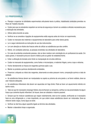 14
3.3 PROFESSOR(A)
•	 Planejar e organizar as atividades experimentais articulando teoria à prática, trabalhando conteúdos previstos no
Plano de Trabalho Docente.
•	 Cuidar para que os estudantes respeitem as normas de segurança e tomem os cuidados e atitudes necessárias para
a realização das atividades.
•	 Utilizar jaleco durante as aulas.
•	 Verificar se as conexões e ligações de equipamentos estão seguras antes de iniciar um experimento.
•	 Cuidar no manuseio dos materiais e equipamentos do laboratório para evitar danos gerais.
•	 Ler e seguir atentamente as instruções de uso dos instrumentos.
•	 Ler com atenção os rótulos dos frascos antes de utilizar as substâncias que eles contêm.
•	 Retirar, em condições adversas, as pessoas envolvidas nas atividades de laboratório.
•	 Em caso de acidentes envolvendo pessoas, não se deve medicar sem orientação de um profissional da saúde. Em
casos graves, é necessário procurar socorro médico junto ao gestor do estabelecimento.
•	 Evitar a utilização da tomada como fonte na manipulação de circuitos elétricos.
•	 Cuidar no manuseio de equipamentos, como fontes e microscópios, e materiais frágeis, como a lupa e vidrarias.
•	 Fechar devidamente os frascos de reagentes químicos após o uso.
•	 Manter os produtos químicos devidamente embalados.
•	 Preservar a etiqueta ou rótulo dos reagentes, observando se estes possuem nome, composição química e data de
validade.
•	 As substâncias tóxicas devem ser manipuladas na capela ou próxima de uma janela e, se forem voláteis, deve-se
usar máscara adequada.
•	 As substâncias inflamáveis não devem ser aquecidas em fogo direto. Pode-se fazer um aquecimento indireto em
banho-maria.
•	 Toda vez que for necessário empregar fósforo, bico de Bunsen ou lamparina, verificar se nas proximidades há algum
frasco que contenha líquido inflamável. Se houver, deve ser afastado o máximo possível.
•	 Sempre que for misturar substâncias que reajam violentamente, deve-se ter cuidado, verificando se é necessário
fazer-se uma refrigeração e, o mais importante, em que ordem essas substâncias devem ser misturadas. Deve-se
misturar ácido à água, nunca água ao ácido.
•	 Verificar se não ficou algum aparelho ligado ao término das atividades.
•	 Manter o laboratório limpo e organizado.
 
