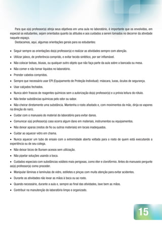 15
Para que o(a) professor(a) atinja seus objetivos em uma aula no laboratório, é importante que os envolvidos, em
especial os estudantes, sejam orientados quanto às atitudes e aos cuidados a serem tomados no decorrer da atividade
naquele espaço.
Destacamos, aqui, algumas orientações gerais para os estudantes:
•	 Seguir sempre as orientações do(a) professor(a) e realizar as atividades sempre com atenção.
•	 Utilizar jaleco, de preferência comprido, e evitar tecido sintético, por ser inflamável.
•	 Não colocar bolsas, blusas, ou qualquer outro objeto que não faça parte da aula sobre a bancada ou mesa.
•	 Não comer e não tomar líquidos no laboratório.
•	 Prender cabelos compridos.
•	 Sempre que necessário usar EPI (Equipamento de Proteção Individual): máscara, luvas, óculos de segurança.
•	 Usar calçados fechados.
•	 Nunca abrir frascos de reagentes químicos sem a autorização do(a) professor(a) e a prévia leitura do rótulo.
•	 Não testar substâncias químicas pelo odor ou sabor.
•	 Não cheirar diretamente uma substância. Mantenha o rosto afastado e, com movimentos da mão, dirija os vapores
na direção do nariz.
•	 Cuidar com o manuseio do material do laboratório para evitar danos.
•	 Comunicar o(a) professor(a) caso ocorra algum dano em materiais, instrumentos ou equipamentos.
•	 Não deixar aparas (restos de fio ou outros materiais) em locais inadequados.
•	 Cuidar ao aquecer vidro em chama.
•	 Nunca aquecer um tubo de ensaio com a extremidade aberta voltada para o rosto de quem está executando a
experiência ou de seu colega.
•	 Não deixar bicos de Bunsen acesos sem utilização.
•	 Não pipetar soluções usando a boca.
•	 Cuidados especiais com substâncias voláteis mais perigosas, como éter e clorofórmio. Antes do manuseio pergunte
ao(a) professor(a) como proceder.
•	 Manipular lâminas e lamínulas de vidro, estiletes e pinças com muita atenção para evitar acidentes.
•	 Durante as atividades não levar as mãos à boca ou ao rosto.
•	 Quando necessário, durante a aula e, sempre ao final das atividades, lave bem as mãos.
•	 Contribuir na manutenção do laboratório limpo e organizado.
 