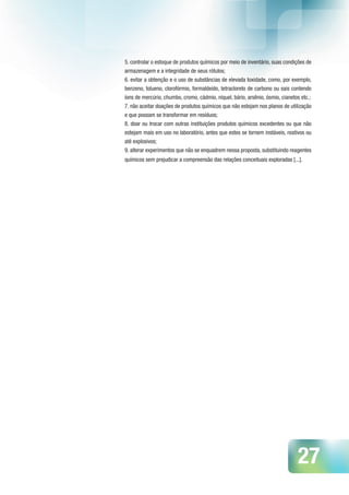 27
5. controlar o estoque de produtos químicos por meio de inventário, suas condições de
armazenagem e a integridade de seus rótulos;
6. evitar a obtenção e o uso de substâncias de elevada toxidade, como, por exemplo,
benzeno, tolueno, clorofórmio, formaldeído, tetracloreto de carbono ou sais contendo
íons de mercúrio, chumbo, cromo, cádmio, níquel, bário, arsênio, ósmio, cianetos etc.;
7. não aceitar doações de produtos químicos que não estejam nos planos de utilização
e que possam se transformar em resíduos;
8. doar ou trocar com outras instituições produtos químicos excedentes ou que não
estejam mais em uso no laboratório, antes que estes se tornem instáveis, reativos ou
até explosivos;
9. alterar experimentos que não se enquadrem nessa proposta, substituindo reagentes
químicos sem prejudicar a compreensão das relações conceituais exploradas [...].
 