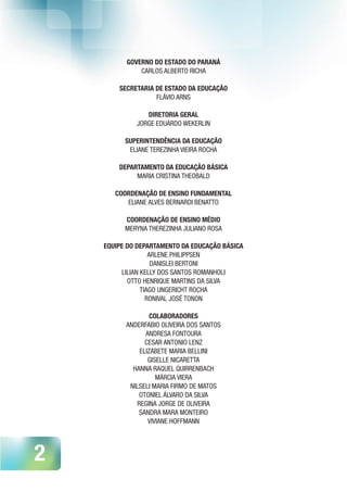 2
GOVERNO DO ESTADO DO PARANÁ
CARLOS ALBERTO RICHA
SECRETARIA DE ESTADO DA EDUCAÇÃO
FLÁVIO ARNS
DIRETORIA GERAL
JORGE EDUARDO WEKERLIN
SUPERINTENDÊNCIA DA EDUCAÇÃO
ELIANE TEREZINHA VIEIRA ROCHA
DEPARTAMENTO DA EDUCAÇÃO BÁSICA
MARIA CRISTINA THEOBALD
COORDENAÇÃO DE ENSINO FUNDAMENTAL
ELIANE ALVES BERNARDI BENATTO
COORDENAÇÃO DE ENSINO MÉDIO
MERYNA THEREZINHA JULIANO ROSA
EQUIPE DO DEPARTAMENTO DA EDUCAÇÃO BÁSICA
ARLENE PHILIPPSEN
DANISLEI BERTONI
LILIAN KELLY DOS SANTOS ROMANHOLI
OTTO HENRIQUE MARTINS DA SILVA
TIAGO UNGERICHT ROCHA
RONIVAL JOSÉ TONON
COLABORADORES
ANDERFABIO OLIVEIRA DOS SANTOS
ANDRESA FONTOURA
CESAR ANTONIO LENZ
ELIZABETE MARIA BELLINI
GISELLE NICARETTA
HANNA RAQUEL QUIRRENBACH
MÁRCIA VIERA
NILSELI MARIA FIRMO DE MATOS
OTONIEL ÁLVARO DA SILVA
REGINA JORGE DE OLIVEIRA
SANDRA MARA MONTEIRO
VIVIANE HOFFMANN
 