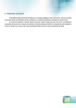 29
6 PRIMEIROS SOCORROS
O laboratório escolar de Ciências da Natureza é um espaço pedagógico, assim como outros, onde os envolvidos
no processo devem ser orientados quanto as atitudes e os cuidados necessários à realização dos experimentos.
Em casos de acidentes, o docente deverá comunicar o gestor escolar para que este tome as providências
necessárias de acordo com a natureza da ocorrência. Deverão comunicar, também, os responsáveis pelo estudante e
entrar em contato com o Samu (192), Corpo de Bombeiros/Siate (193) e/ou outros profissionais da saúde.
 
