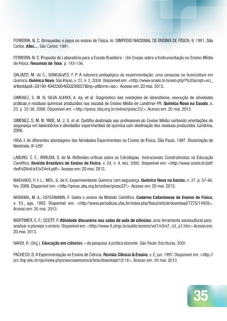 35
FERREIRA, N. C. Brinquedos e jogos no ensino de Física. In: SIMPÓSIO NACIONAL DE ENSINO DE FÍSICA, 9, 1991, São
Carlos. Atas..., São Carlos: 1991.
FERREIRA, N. C. Proposta de Laboratório para a Escola Brasileira - Um Ensaio sobre a Instrumentação no Ensino Médio
de Física. Resumos de Tese, p. 143-156.
GALIAZZI, M. do C.; GONCALVES, F. P. A natureza pedagógica da experimentação: uma pesquisa na licenciatura em
Química. Química Nova, São Paulo, v. 27, n. 2, 2004. Disponível em: <http://www.scielo.br/scielo.php?%20script=sci_
arttext&pid=S0100-40422004000200027&lng=pt&nrm=iso>. Acesso em: 20 mai. 2013.
GIMENEZ, S. M. N; SILVA ALFAYA, A. da; et al. Diagnóstico das condições de laboratórios, execução de atividades
práticas e resíduos químicos produzidos nas escolas de Ensino Médio de Londrina–PR. Química Nova na Escola, n.
23, p. 32-36, 2006. Disponível em: <http://qnesc.sbq.org.br/online/qnesc23/>. Acesso em: 20 mai. 2013.
GIMENEZ, S. M. N; YABE, M. J. S. et al. Cartilha destinada aos professores do Ensino Médio contendo orientações de
segurança em laboratórios e atividades experimentais de química com destinação dos resíduos produzidos. Londrina,
2006.
HIGA, I. As diferentes abordagens das Atividades Experimentais no Ensino de Física. São Paulo, 1997. Dissertação de
Mestrado. IF-USP.
LABURÚ, C. E.; ARRUDA, S. de M. Reflexões críticas sobre as Estratégias Instrucionais Construtivistas na Educação
Científica. Revista Brasileira de Ensino de Física, v. 24, n. 4, dez. 2002. Disponível em: <http://www.scielo.br/pdf/
rbef/v24n4/a15v24n4.pdf>. Acesso em: 20 mai. 2013.
MACHADO, P. F. L.; MÓL, G. de S. Experimentando Química com segurança. Química Nova na Escola, n. 27, p. 57-60,
fev. 2008. Disponível em: <http://qnesc.sbq.org.br/online/qnesc27/>. Acesso em: 20 mai. 2013.
MOREIRA, M. A.; OSTERMANN, F. Sobre o ensino do Método Científico. Caderno Catarinense de Ensino de Física,
v. 10., ago. 1993. Disponível em: <http://www.periodicos.ufsc.br/index.php/fisica/article/download/7275/14939>.
Acesso em: 20 mai. 2013.
MORTIMER, E. F.; SCOTT, P. Atividade discursiva nas salas de aula de ciências: uma ferramenta sociocultural para
analisar e planejar o ensino. Disponível em: <http://www.if.ufrgs.br/public/ensino/vol7/n3/v7_n3_a7.htm> Acesso em:
20 mai. 2013.
NARDI, R. (Org.). Educação em ciências – da pesquisa à prática docente. São Paulo: Escrituras, 2001.
PACHECO, D.A Experimentação no Ensino de Ciência. Revista Ciência & Ensino, v. 2, jun. 1997. Disponível em: <http://
prc.ifsp.edu.br/ojs/index.php/cienciaeensino/article/download/12/18>. Acesso em; 20 mai. 2013.
 