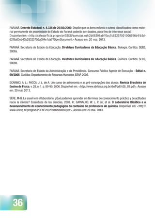 36
PARANÁ. Decreto Estadual n. 4.336 de 25/02/2009. Dispõe que os bens móveis e outros classificados como mate-
rial permanente de propriedade do Estado do Paraná poderão ser doados, para fins de interesse social.
Disponívelem:<http://celepar7cta.pr.gov.br/SEEG/sumulas.nsf/2b08298abff0cc7c83257501006766d4/b3d-
62f8a03eb43b28325756a004e1da7?OpenDocument> Acesso em: 20 mai. 2013.
PARANÁ. Secretaria de Estado da Educação. Diretrizes Curriculares da Educação Básica. Biologia. Curitiba: SEED,
2008a.
PARANÁ. Secretaria de Estado da Educação. Diretrizes Curriculares da Educação Básica. Química. Curitiba: SEED,
2008b.
PARANÁ. Secretaria de Estado da Administração e da Previdência. Concurso Público Agente de Execução - Edital n.
69/2005. Curitiba: Departamento de Recursos Humanos SEAP, 2005.
SCARINCI, A. L.; PACCA, J. L. de A. Um curso de astronomia e as pré-concepções dos alunos. Revista Brasileira de
Ensino de Física, v. 28, n. 1. p. 89-99, 2006. Disponível em: <http://www.sbfisica.org.br/rbef/pdf/v28_89.pdf>.Acesso
em: 20 mai. 2013.
SÉRE, M-G. La enseñ em el laboratório. ¿Qué podemos aprender em términos de coneocimiento práctico y de actitudes
hacia la ciência? Ensenãnza de las ciencias, 2002. In: CARVALHO, W. L. P. de; et al. O Laboratório Didático e o
desenvolvimento do conhecimento pedagógico do conteúdo de professores de química. Disponível em: <http://
www.unesp.br/prograd/PDFNE2002/olabdidatico.pdf>. Acesso em: 20 mai. 2013.
 