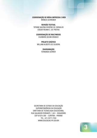 3
COORDENAÇÃO DE MÍDIA IMPRESSA E WEB
MÔNICA SCHREIBER
REVISÃO TEXTUAL
TATIANE VALÉRIA ROGÉRIO DE CARVALHO
CÁSSIA REGINA C. DE FREITAS
COORDENAÇÃO DE MULTIMEIOS
EGUIMARA SELMA BRANCO
PROJETO GRÁFICO
WILLIAM ALBERTO DE OLIVEIRA
DIAGRAMAÇÃO
FERNANDA SERRER
SECRETARIA DE ESTADO DA EDUCAÇÃO
SUPERINTENDÊNCIA DA EDUCAÇÃO
DIRETORIA DE TECNOLOGIA EDUCACIONAL
RUA SALVADOR FERRANTE, 1.651 - BOQUEIRÃO
CEP 81670-390 - CURITIBA - PARANÁ
TEL.: (41) 3277-7350
WWW.EDUCACAO.PR.GOV.BR
 