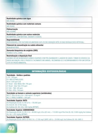 40
Reatividade química com água 
NÃO REAGE.
Reatividade química com materiais comuns
NÃO REAGE.
Polimerização
NÃO OCORRE.
Reatividade química com outros materiais
INCOMPATÍVEL COM MATERIAL OXIDANTE E ÁCIDOS.
Degradabilidade 
BIODEGRADÁVEL POR CULTURAS ACLIMATADAS (84% DE BIO-OXIDAÇÃO APÓS 20 DIAS EM ÁGUA DOCE ARTIFICIAL)
Potencial de concentração na cadeia alimentar
NENHUM NOTADO.
Demanda bioquímica de oxigênio (DBO)
TEÓRICO 122%, 5 DIAS.
Neutralização e disposição final
QUEIMAR EM UM INCINERADOR QUÍMICO EQUIPADO COM PÓS-QUEIMADOR E LAVADOR DE GASES. TOMAR OS DEVIDOS CUI-
DADOS NA IGNIÇÃO, POIS O PRODUTO É ALTAMENTE INFLAMÁVEL. RECOMENDA-SE O ACOMPANHAMENTO POR UM ESPECIA-
LISTA DO ÓRGÃO AMBIENTAL.
INFORMAÇÕES ECOTOXICOLÓGICAS
Toxicidade - limites e padrões
L.P.O.: 100 ppm
P.P.: NÃO ESTABELECIDO
IDLH: 2.500 ppm (LII)
LT: Brasil - Valor Médio 48h: 780 ppm
LT: Brasil - Valor Teto: 975 ppm
LT: EUA - TWA: 500 ppm
LT: EUA - STEL: 750 ppm
Toxicidade ao homem e animais superiores (vertebrados)
M.D.T.: TDLo (6 min, 6 h) = 440 mg/m³; 10 mg/m³
M.C.T.: PARA O HOMEM = 500 ppm
Toxicidade: Espécie: RATO
Via Respiração (CL50): CL100 (2 h) = 126.000 ppm
Via Oral (DL 50): 9.750 mg/kg
Via Cutânea (DL 50): LDLo: 500 mg/kg (INTRAP.)
Toxicidade: Espécie: CAMUNDONGO
Via Respiração (CL50): CL100 (1 h) = 46.000 mg/L;LCLo (62 min) = 110.000 mg/m³Via Oral (DL 50): 3.000 mg/kg Via Cutânea
(DL 50): 1.297 mg/kg (INTRAP.)
Toxicidade: Espécie: OUTROS
Via Respiração (CL50): GATO: CL100 (1 h) = 2.100 mg/L;SAPO: (48 h) = 24.000 mg/L Via Cutânea (DL 50): (OBS.1)
 