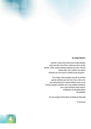 4
Ao amigo Otoniel*,
 
Durante a nossa vida conhecemos muitas pessoas,
umas que vêm e que ficam, outras que vêm e se vão.
Existem, ainda, aquelas pessoas especiais que vêm, marcam
nossas vidas, mas o destino nos separa,
deixando-nos uma enorme vontade de que ficassem...
 
Caro amigo, nossa saudade somente se arrefece 
quando sentimos que você veio, ficou e não se foi, 
pois está presente em nossas histórias como um ser
humano singular e também com o seu trabalho intelectual, 
com o qual contribuiu neste caderno,
acreditando na educação pública
de qualidade.
De seus amigos da Secretaria de Estado da Educação
* in memorian
 