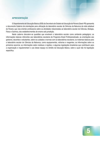 5
APRESENTAÇÃO
O Departamento de Educação Básica (DEB) da Secretaria de Estado da Educação do Paraná (Seed-PR) apresenta
o documento Caderno de orientações para utilização do laboratório escolar de Ciências da Natureza da rede estadual
do Paraná, que visa orientar professores sobre as atividades relacionadas ao laboratório escolar de Ciências, Biologia,
Física e Química, dos estabelecimentos de ensino sob jurisdição.
Neste caderno discutem-se questões que envolvem o laboratório escolar como ambiente pedagógico; as
informações básicas referentes aos laboratórios escolares do Programa Brasil Profissionalizado; as orientações aos
gestores, docentes e estudantes, sobre os cuidados e normas com os laboratórios escolares; os materiais básicos para
o laboratório escolar de Ciências da Natureza, como equipamentos, vidrarias e reagentes; as informações sobre os
primeiros socorros; as informações sobre resíduos e rejeitos; e algumas legislações brasileiras que contribuem para
a organização e regulamentam o uso desse espaço no âmbito da Educação Básica, sobre a qual não há legislação
específica.
 
