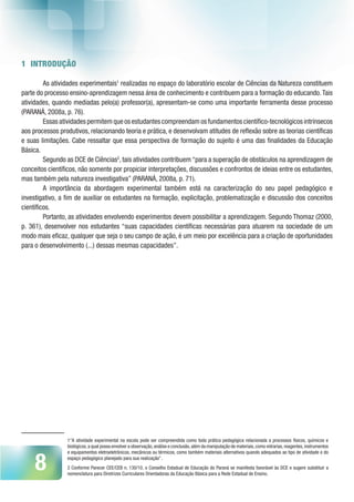 8
1 INTRODUÇÃO
As atividades experimentais1
realizadas no espaço do laboratório escolar de Ciências da Natureza constituem
parte do processo ensino-aprendizagem nessa área de conhecimento e contribuem para a formação do educando.Tais
atividades, quando mediadas pelo(a) professor(a), apresentam-se como uma importante ferramenta desse processo
(PARANÁ, 2008a, p. 76).
Essas atividades permitem que os estudantes compreendam os fundamentos científico-tecnológicos intrínsecos
aos processos produtivos, relacionando teoria e prática, e desenvolvam atitudes de reflexão sobre as teorias científicas
e suas limitações. Cabe ressaltar que essa perspectiva de formação do sujeito é uma das finalidades da Educação
Básica.
Segundo as DCE de Ciências2
, tais atividades contribuem “para a superação de obstáculos na aprendizagem de
conceitos científicos, não somente por propiciar interpretações, discussões e confrontos de ideias entre os estudantes,
mas também pela natureza investigativa” (PARANÁ, 2008a, p. 71).
A importância da abordagem experimental também está na caracterização do seu papel pedagógico e
investigativo, a fim de auxiliar os estudantes na formação, explicitação, problematização e discussão dos conceitos
científicos.
Portanto, as atividades envolvendo experimentos devem possibilitar a aprendizagem. Segundo Thomaz (2000,
p. 361), desenvolver nos estudantes “suas capacidades científicas necessárias para atuarem na sociedade de um
modo mais eficaz, qualquer que seja o seu campo de ação, é um meio por excelência para a criação de oportunidades
para o desenvolvimento (...) dessas mesmas capacidades”.
1“A atividade experimental na escola pode ser compreendida como toda prática pedagógica relacionada a processos físicos, químicos e
biológicos,a qual possa envolver a observação,análise e conclusão,além da manipulação de materiais,como vidrarias,reagentes,instrumentos
e equipamentos eletroeletrônicos, mecânicos ou térmicos, como também materiais alternativos quando adequados ao tipo de atividade e do
espaço pedagógico planejado para sua realização”.
2 Conforme Parecer CEE/CEB n. 130/10, o Conselho Estadual de Educação do Paraná se manifesta favorável às DCE e sugere substituir a
nomenclatura para Diretrizes Curriculares Orientadoras da Educação Básica para a Rede Estadual de Ensino.
 