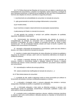 Art. 4º A Política Nacional das Relações de Consumo tem por objetivo o atendimento das
necessidades dos consumidores, o respeito à sua dignidade, saúde e segurança, a proteção de
seus interesses econômicos, a melhoria da sua qualidade de vida, bem como a transparência e
harmonia das relações de consumo, atendidos os seguintes princípios:

     I - reconhecimento da vulnerabilidade do consumidor no mercado de consumo;

     II - ação governamental no sentido de proteger efetivamente o consumidor:

     a) por iniciativa direta;

     b) por incentivos à criação e desenvolvimento de associações representativas;

     c) pela presença do Estado no mercado de consumo;

     d) pela garantia dos produtos e serviços com padrões adequados de qualidade,
segurança, durabilidade e desempenho.

      III - harmonização dos interesses dos participantes das relações de consumo e
compatibilização da proteção do consumidor com a necessidade de desenvolvimento
econômico e tecnológico, de modo a viabilizar os princípios nos quais se funda a ordem
econômica (art. 170, da Constituição Federal), sempre com base na boa-fé e equilíbrio nas
relações entre consumidores e fornecedores;

    IV - educação e informação de fornecedores e consumidores, quanto aos seus direitos e
deveres, com vistas à melhoria do mercado de consumo;

      V - incentivo à criação pelos fornecedores de meios eficientes de controle de qualidade e
segurança de produtos e serviços, assim como de mecanismos alternativos de solução de
conflitos de consumo;

     VI - coibição e repressão eficientes de todos os abusos praticados no mercado de
consumo, inclusive a concorrência desleal e utilização indevida de inventos e criações
industriais das marcas e nomes comerciais e signos distintivos, que possam causar prejuízos
aos consumidores;

     VII - racionalização e melhoria dos serviços públicos;

     VIII - estudo constante das modificações do mercado de consumo. [...]

   Art. 6º São direitos básicos do consumidor:

     I - a proteção da vida, saúde e segurança contra os riscos provocados por práticas no
fornecimento de produtos e serviços considerados perigosos ou nocivos;

     II - a educação e divulgação sobre o consumo adequado dos produtos e serviços,
asseguradas a liberdade de escolha e a igualdade nas contratações;

     III - a informação adequada e clara sobre os diferentes produtos e serviços, com
especificação correta de quantidade, características, composição, qualidade e preço, bem
como sobre os riscos que apresentem;

     IV - a proteção contra a publicidade enganosa e abusiva, métodos comerciais coercitivos
ou desleais, bem como contra práticas e cláusulas abusivas ou impostas no fornecimento de
produtos e serviços;
 