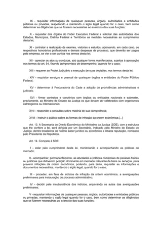 IX - requisitar informações de quaisquer pessoas, órgãos, autoridades e entidades
públicas ou privadas, respeitando e mantendo o sigilo legal quando for o caso, bem como
determinar as diligências que se fizerem necessárias ao exercício das suas funções;

     X - requisitar dos órgãos do Poder Executivo Federal e solicitar das autoridades dos
Estados, Municípios, Distrito Federal e Territórios as medidas necessárias ao cumprimento
desta lei;

     XI - contratar a realização de exames, vistorias e estudos, aprovando, em cada caso, os
respectivos honorários profissionais e demais despesas de processo, que deverão ser pagas
pela empresa, se vier a ser punida nos termos desta lei;

     XII - apreciar os atos ou condutas, sob qualquer forma manifestados, sujeitos à aprovação
nos termos do art. 54, fixando compromisso de desempenho, quando for o caso;

     XIII - requerer ao Poder Judiciário a execução de suas decisões, nos termos desta lei;

    XIV - requisitar serviços e pessoal de quaisquer órgãos e entidades do Poder Público
Federal;

      XV - determinar à Procuradoria do Cade a adoção de providências administrativas e
judiciais;

      XVI - firmar contratos e convênios com órgãos ou entidades nacionais e submeter,
previamente, ao Ministro de Estado da Justiça os que devam ser celebrados com organismos
estrangeiros ou internacionais;

     XVII - responder a consultas sobre matéria de sua competência;

     XVIII - instruir o público sobre as formas de infração da ordem econômica;[...]

     Art. 13. A Secretaria de Direito Econômico do Ministério da Justiça (SDE), com a estrutura
que lhe confere a lei, será dirigida por um Secretário, indicado pelo Ministro de Estado de
Justiça, dentre brasileiros de notório saber jurídico ou econômico e ilibada reputação, nomeado
pelo Presidente da República.

     Art. 14. Compete à SDE:

     I - zelar pelo cumprimento desta lei, monitorando e acompanhando as práticas de
mercado;

     II - acompanhar, permanentemente, as atividades e práticas comerciais de pessoas físicas
ou jurídicas que detiverem posição dominante em mercado relevante de bens ou serviços, para
prevenir infrações da ordem econômica, podendo, para tanto, requisitar as informações e
documentos necessários, mantendo o sigilo legal, quando for o caso;

      III - proceder, em face de indícios de infração da ordem econômica, a averiguações
preliminares para instauração de processo administrativo;

      IV - decidir pela insubsistência dos indícios, arquivando os autos das averiguações
preliminares;

     V - requisitar informações de quaisquer pessoas, órgãos, autoridades e entidades públicas
ou privadas, mantendo o sigilo legal quando for o caso, bem como determinar as diligências
que se fizerem necessárias ao exercício das suas funções;
 