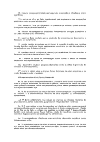 VI - instaurar processo administrativo para apuração e repressão de infrações da ordem
econômica;

      VII - recorrer de ofício ao Cade, quando decidir pelo arquivamento das averiguações
preliminares ou do processo administrativo;

      VIII - remeter ao Cade, para julgamento, os processos que instaurar, quando entender
configurada infração da ordem econômica;

    IX - celebrar, nas condições que estabelecer, compromisso de cessação, submetendo-o
ao Cade, e fiscalizar o seu cumprimento;

       X - sugerir ao Cade condições para a celebração de compromisso de desempenho, e
fiscalizar o seu cumprimento;

      XI - adotar medidas preventivas que conduzam à cessação de prática que constitua
infração da ordem econômica, fixando prazo para seu cumprimento e o valor da multa diária a
ser aplicada, no caso de descumprimento;

      XII - receber e instruir os processos a serem julgados pelo Cade, inclusive consultas, e
fiscalizar o cumprimento das decisões do Cade;

     XIII - orientar os órgãos da administração pública quanto à adoção de medidas
necessárias ao cumprimento desta lei;

      XIV - desenvolver estudos e pesquisas objetivando orientar a política de prevenção de
infrações da ordem econômica;

    XV - instruir o público sobre as diversas formas de infração da ordem econômica, e os
modos de sua prevenção e repressão;

     XVI - exercer outras atribuições previstas em lei.

     Art. 15. Esta lei aplica-se às pessoas físicas ou jurídicas de direito público ou privado, bem
como a quaisquer associações de entidades ou pessoas, constituídas de fato ou de direito,
ainda que temporariamente, com ou sem personalidade jurídica, mesmo que exerçam atividade
sob regime de monopólio legal.

     Art. 16. As diversas formas de infração da ordem econômica implicam a responsabilidade
da empresa e a responsabilidade individual de seus dirigentes ou administradores,
solidariamente.

     Art. 17. Serão solidariamente responsáveis as empresas ou entidades integrantes de
grupo econômico, de fato ou de direito, que praticarem infração da ordem econômica.

      Art. 18. A personalidade jurídica do responsável por infração da ordem econômica poderá
ser desconsiderada quando houver da parte deste abuso de direito, excesso de poder, infração
da lei, fato ou ato ilícito ou violação dos estatutos ou contrato social. A desconsideração
também será efetivada quando houver falência, estado de insolvência, encerramento ou
inatividade da pessoa jurídica provocados por má administração.

       Art. 19. A repressão das infrações da ordem econômica não exclui a punição de outros
ilícitos previstos em lei.

      Art. 20. Constituem infração da ordem econômica, independentemente de culpa, os atos
sob qualquer forma manifestados, que tenham por objeto ou possam produzir os seguintes
efeitos, ainda que não sejam alcançados:
 