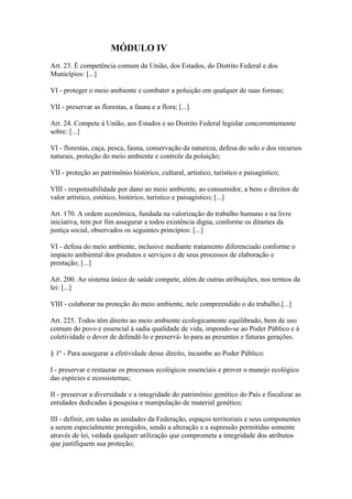 MÓDULO IV
Art. 23. É competência comum da União, dos Estados, do Distrito Federal e dos
Municípios: [...]

VI - proteger o meio ambiente e combater a poluição em qualquer de suas formas;

VII - preservar as florestas, a fauna e a flora; [...]

Art. 24. Compete à União, aos Estados e ao Distrito Federal legislar concorrentemente
sobre: [...]

VI - florestas, caça, pesca, fauna, conservação da natureza, defesa do solo e dos recursos
naturais, proteção do meio ambiente e controle da poluição;

VII - proteção ao patrimônio histórico, cultural, artístico, turístico e paisagístico;

VIII - responsabilidade por dano ao meio ambiente, ao consumidor, a bens e direitos de
valor artístico, estético, histórico, turístico e paisagístico; [...]

Art. 170. A ordem econômica, fundada na valorização do trabalho humano e na livre
iniciativa, tem por fim assegurar a todos existência digna, conforme os ditames da
justiça social, observados os seguintes princípios: [...]

VI - defesa do meio ambiente, inclusive mediante tratamento diferenciado conforme o
impacto ambiental dos produtos e serviços e de seus processos de elaboração e
prestação; [...]

Art. 200. Ao sistema único de saúde compete, além de outras atribuições, nos termos da
lei: [...]

VIII - colaborar na proteção do meio ambiente, nele compreendido o do trabalho.[...]

Art. 225. Todos têm direito ao meio ambiente ecologicamente equilibrado, bem de uso
comum do povo e essencial à sadia qualidade de vida, impondo-se ao Poder Público e à
coletividade o dever de defendê-lo e preservá- lo para as presentes e futuras gerações.

§ 1º - Para assegurar a efetividade desse direito, incumbe ao Poder Público:

I - preservar e restaurar os processos ecológicos essenciais e prover o manejo ecológico
das espécies e ecossistemas;

II - preservar a diversidade e a integridade do patrimônio genético do País e fiscalizar as
entidades dedicadas à pesquisa e manipulação de material genético;

III - definir, em todas as unidades da Federação, espaços territoriais e seus componentes
a serem especialmente protegidos, sendo a alteração e a supressão permitidas somente
através de lei, vedada qualquer utilização que comprometa a integridade dos atributos
que justifiquem sua proteção;
 