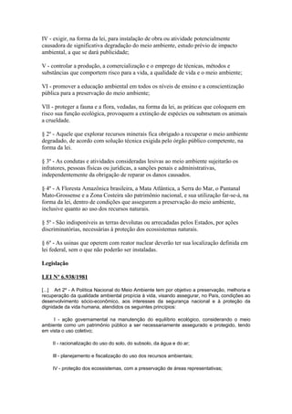 IV - exigir, na forma da lei, para instalação de obra ou atividade potencialmente
causadora de significativa degradação do meio ambiente, estudo prévio de impacto
ambiental, a que se dará publicidade;

V - controlar a produção, a comercialização e o emprego de técnicas, métodos e
substâncias que comportem risco para a vida, a qualidade de vida e o meio ambiente;

VI - promover a educação ambiental em todos os níveis de ensino e a conscientização
pública para a preservação do meio ambiente;

VII - proteger a fauna e a flora, vedadas, na forma da lei, as práticas que coloquem em
risco sua função ecológica, provoquem a extinção de espécies ou submetam os animais
a crueldade.

§ 2º - Aquele que explorar recursos minerais fica obrigado a recuperar o meio ambiente
degradado, de acordo com solução técnica exigida pelo órgão público competente, na
forma da lei.

§ 3º - As condutas e atividades consideradas lesivas ao meio ambiente sujeitarão os
infratores, pessoas físicas ou jurídicas, a sanções penais e administrativas,
independentemente da obrigação de reparar os danos causados.

§ 4º - A Floresta Amazônica brasileira, a Mata Atlântica, a Serra do Mar, o Pantanal
Mato-Grossense e a Zona Costeira são patrimônio nacional, e sua utilização far-se-á, na
forma da lei, dentro de condições que assegurem a preservação do meio ambiente,
inclusive quanto ao uso dos recursos naturais.

§ 5º - São indisponíveis as terras devolutas ou arrecadadas pelos Estados, por ações
discriminatórias, necessárias à proteção dos ecossistemas naturais.

§ 6º - As usinas que operem com reator nuclear deverão ter sua localização definida em
lei federal, sem o que não poderão ser instaladas.

Legislação

LEI Nº 6.938/1981

[...] Art 2º - A Política Nacional do Meio Ambiente tem por objetivo a preservação, melhoria e
recuperação da qualidade ambiental propícia à vida, visando assegurar, no País, condições ao
desenvolvimento sócio-econômico, aos interesses da segurança nacional e à proteção da
dignidade da vida humana, atendidos os seguintes princípios:

     I - ação governamental na manutenção do equilíbrio ecológico, considerando o meio
ambiente como um patrimônio público a ser necessariamente assegurado e protegido, tendo
em vista o uso coletivo;

    II - racionalização do uso do solo, do subsolo, da água e do ar;

    Ill - planejamento e fiscalização do uso dos recursos ambientais;

    IV - proteção dos ecossistemas, com a preservação de áreas representativas;
 