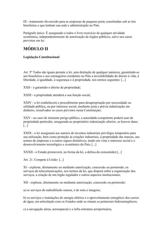 IX - tratamento favorecido para as empresas de pequeno porte constituídas sob as leis
brasileiras e que tenham sua sede e administração no País.

Parágrafo único. É assegurado a todos o livre exercício de qualquer atividade
econômica, independentemente de autorização de órgãos públicos, salvo nos casos
previstos em lei.

MÓDULO II
Legislação Constitucional



Art. 5º Todos são iguais perante a lei, sem distinção de qualquer natureza, garantindo-se
aos brasileiros e aos estrangeiros residentes no País a inviolabilidade do direito à vida, à
liberdade, à igualdade, à segurança e à propriedade, nos termos seguintes: [...]

XXII - é garantido o direito de propriedade;

XXIII - a propriedade atenderá a sua função social;

XXIV - a lei estabelecerá o procedimento para desapropriação por necessidade ou
utilidade pública, ou por interesse social, mediante justa e prévia indenização em
dinheiro, ressalvados os casos previstos nesta Constituição;

XXV - no caso de iminente perigo público, a autoridade competente poderá usar de
propriedade particular, assegurada ao proprietário indenização ulterior, se houver dano;
[...]

XXIX - a lei assegurará aos autores de inventos industriais privilégio temporário para
sua utilização, bem como proteção às criações industriais, à propriedade das marcas, aos
nomes de empresas e a outros signos distintivos, tendo em vista o interesse social e o
desenvolvimento tecnológico e econômico do País; [...]

XXXII - o Estado promoverá, na forma da lei, a defesa do consumidor;[...]

Art. 21. Compete à União: [...]

XI - explorar, diretamente ou mediante autorização, concessão ou permissão, os
serviços de telecomunicações, nos termos da lei, que disporá sobre a organização dos
serviços, a criação de um órgão regulador e outros aspectos institucionais;

XII - explorar, diretamente ou mediante autorização, concessão ou permissão:

a) os serviços de radiodifusão sonora, e de sons e imagens;

b) os serviços e instalações de energia elétrica e o aproveitamento energético dos cursos
de água, em articulação com os Estados onde se situam os potenciais hidroenergéticos;

c) a navegação aérea, aeroespacial e a infra-estrutura aeroportuária;
 