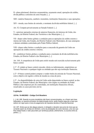 II - plano plurianual, diretrizes orçamentárias, orçamento anual, operações de crédito,
dívida pública e emissões de curso forçado; [...]

XIII - matéria financeira, cambial e monetária, instituições financeiras e suas operações;

XIV - moeda, seus limites de emissão, e montante da dívida mobiliária federal. [...]

Art. 52. Compete privativamente ao Senado Federal: [...]

V - autorizar operações externas de natureza financeira, de interesse da União, dos
Estados, do Distrito Federal, dos Territórios e dos Municípios; [...]

VII - dispor sobre limites globais e condições para as operações de crédito externo e
interno da União, dos Estados, do Distrito Federal e dos Municípios, de suas autarquias
e demais entidades controladas pelo Poder Público federal;

VIII - dispor sobre limites e condições para a concessão de garantia da União em
operações de crédito externo e interno;

IX - estabelecer limites globais e condições para o montante da dívida mobiliária dos
Estados, do Distrito Federal e dos Municípios; [...]

Art. 164. A competência da União para emitir moeda será exercida exclusivamente pelo
banco central.

§ 1º - É vedado ao banco central conceder, direta ou indiretamente, empréstimos ao
Tesouro Nacional e a qualquer órgão ou entidade que não seja instituição financeira.

§ 2º - O banco central poderá comprar e vender títulos de emissão do Tesouro Nacional,
com o objetivo de regular a oferta de moeda ou a taxa de juros.

§ 3º - As disponibilidades de caixa da União serão depositadas no banco central; as dos
Estados, do Distrito Federal, dos Municípios e dos órgãos ou entidades do Poder
Público e das empresas por ele controladas, em instituições financeiras oficiais,
ressalvados os casos previstos em lei.

Legislação

LEI No. 10.406/2002 – Código Civil Brasileiro

[...] Art. 406. Quando os juros moratórios não forem convencionados, ou o forem sem taxa
estipulada, ou quando provierem de determinação da lei, serão fixados segundo a taxa que
estiver em vigor para a mora do pagamento de impostos devidos à Fazenda Nacional.

Art. 407. Ainda que se não alegue prejuízo, é obrigado o devedor aos juros da mora que se
contarão assim às dívidas em dinheiro, como às prestações de outra natureza, uma vez que
lhes esteja fixado o valor pecuniário por sentença judicial, arbitramento, ou acordo entre as
partes. [...]
 