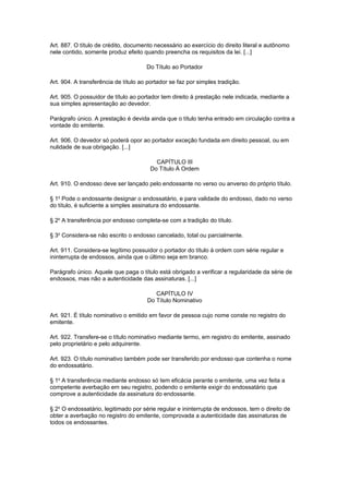 Art. 887. O título de crédito, documento necessário ao exercício do direito literal e autônomo
nele contido, somente produz efeito quando preencha os requisitos da lei. [...]

                                      Do Título ao Portador

Art. 904. A transferência de título ao portador se faz por simples tradição.

Art. 905. O possuidor de título ao portador tem direito à prestação nele indicada, mediante a
sua simples apresentação ao devedor.

Parágrafo único. A prestação é devida ainda que o título tenha entrado em circulação contra a
vontade do emitente.

Art. 906. O devedor só poderá opor ao portador exceção fundada em direito pessoal, ou em
nulidade de sua obrigação. [...]

                                          CAPÍTULO III
                                        Do Título À Ordem

Art. 910. O endosso deve ser lançado pelo endossante no verso ou anverso do próprio título.

§ 1o Pode o endossante designar o endossatário, e para validade do endosso, dado no verso
do título, é suficiente a simples assinatura do endossante.

§ 2o A transferência por endosso completa-se com a tradição do título.

§ 3o Considera-se não escrito o endosso cancelado, total ou parcialmente.

Art. 911. Considera-se legítimo possuidor o portador do título à ordem com série regular e
ininterrupta de endossos, ainda que o último seja em branco.

Parágrafo único. Aquele que paga o título está obrigado a verificar a regularidade da série de
endossos, mas não a autenticidade das assinaturas. [...]

                                         CAPÍTULO IV
                                      Do Título Nominativo

Art. 921. É título nominativo o emitido em favor de pessoa cujo nome conste no registro do
emitente.

Art. 922. Transfere-se o título nominativo mediante termo, em registro do emitente, assinado
pelo proprietário e pelo adquirente.

Art. 923. O título nominativo também pode ser transferido por endosso que contenha o nome
do endossatário.

§ 1o A transferência mediante endosso só tem eficácia perante o emitente, uma vez feita a
competente averbação em seu registro, podendo o emitente exigir do endossatário que
comprove a autenticidade da assinatura do endossante.

§ 2o O endossatário, legitimado por série regular e ininterrupta de endossos, tem o direito de
obter a averbação no registro do emitente, comprovada a autenticidade das assinaturas de
todos os endossantes.
 