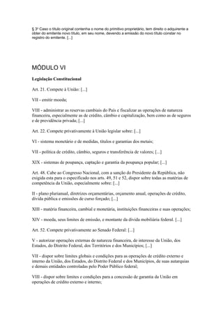 § 3o Caso o título original contenha o nome do primitivo proprietário, tem direito o adquirente a
obter do emitente novo título, em seu nome, devendo a emissão do novo título constar no
registro do emitente. [...]




MÓDULO VI
Legislação Constitucional

Art. 21. Compete à União: [...]

VII - emitir moeda;

VIII - administrar as reservas cambiais do País e fiscalizar as operações de natureza
financeira, especialmente as de crédito, câmbio e capitalização, bem como as de seguros
e de previdência privada; [...]

Art. 22. Compete privativamente à União legislar sobre: [...]

VI - sistema monetário e de medidas, títulos e garantias dos metais;

VII - política de crédito, câmbio, seguros e transferência de valores; [...]

XIX - sistemas de poupança, captação e garantia da poupança popular; [...]

Art. 48. Cabe ao Congresso Nacional, com a sanção do Presidente da República, não
exigida esta para o especificado nos arts. 49, 51 e 52, dispor sobre todas as matérias de
competência da União, especialmente sobre: [...]

II - plano plurianual, diretrizes orçamentárias, orçamento anual, operações de crédito,
dívida pública e emissões de curso forçado; [...]

XIII - matéria financeira, cambial e monetária, instituições financeiras e suas operações;

XIV - moeda, seus limites de emissão, e montante da dívida mobiliária federal. [...]

Art. 52. Compete privativamente ao Senado Federal: [...]

V - autorizar operações externas de natureza financeira, de interesse da União, dos
Estados, do Distrito Federal, dos Territórios e dos Municípios; [...]

VII - dispor sobre limites globais e condições para as operações de crédito externo e
interno da União, dos Estados, do Distrito Federal e dos Municípios, de suas autarquias
e demais entidades controladas pelo Poder Público federal;

VIII - dispor sobre limites e condições para a concessão de garantia da União em
operações de crédito externo e interno;
 